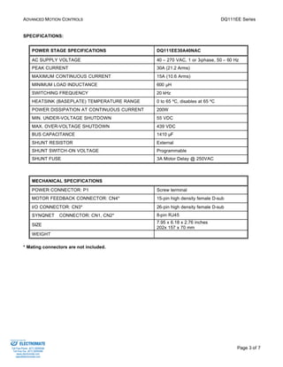 ADVANCED MOTION CONTROLS DQ111EE Series 
Page 3 of 7 
SPECIFICATIONS: 
POWER STAGE SPECIFICATIONS DQ111EE30A40NAC 
AC SUPPLY VOLTAGE 40 – 270 VAC, 1 or 3-phase, 50 – 60 Hz 
PEAK CURRENT 30A (21.2 Arms) 
MAXIMUM CONTINUOUS CURRENT 15A (10.6 Arms) 
MINIMUM LOAD INDUCTANCE 600 μH 
SWITCHING FREQUENCY 20 kHz 
HEATSINK (BASEPLATE) TEMPERATURE RANGE 0 to 65 ºC, disables at 65 ºC 
POWER DISSIPATION AT CONTINUOUS CURRENT 200W 
MIN. UNDER-VOLTAGE SHUTDOWN 55 VDC 
MAX. OVER-VOLTAGE SHUTDOWN 439 VDC 
BUS CAPACITANCE 1410 μF 
SHUNT RESISTOR External 
SHUNT SWITCH-ON VOLTAGE Programmable 
SHUNT FUSE 3A Motor Delay @ 250VAC 
MECHANICAL SPECIFICATIONS 
POWER CONNECTOR: P1 Screw terminal 
MOTOR FEEDBACK CONNECTOR: CN4* 15-pin high density female D-sub 
I/O CONNECTOR: CN3* 26-pin high density female D-sub 
SYNQNETä CONNECTOR: CN1, CN2* 8-pin RJ45 
SIZE 7.95 x 6.18 x 2.76 inches 
202x 157 x 70 mm 
WEIGHT 
* Mating connectors are not included. 
Sold & Serviced By: 
ELECTROMATE 
Toll Free Phone (877) SERVO98 
Toll Free Fax (877) SERV099 
www.electromate.com 
sales@electromate.com 
 