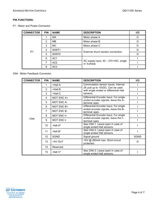 ADVANCED MOTION CONTROLS DQ111EE Series 
Commutation sensor inputs. Internal 
2K pull-up to +5VDC. Can be used 
with single ended or differential Hall 
sensors. I 
Page 4 of 7 
PIN FUNCTIONS: 
P1 - Motor and Power Connector: 
CONNECTOR PIN NAME DESCRIPTION I/O 
1 MA Motor phase A O 
2 MB Motor phase B O 
3 MC Motor phase C O 
4 SHNT1 O 
External shunt resistor connection 
5 SHNT2 
O 
6 AC1 I 
7 AC2 I 
P1 
8 AC3 
AC supply input. 40 – 270 VAC, single 
or 3-phase. 
I 
CN4 - Motor Feedback Connector: 
CONNECTOR PIN NAME DESCRIPTION I/O 
1 +Hall A I 
2 +Hall B I 
3 +Hall C 
Encoder Input. For single 
4 MOT ENC A+ I 
5 MOT ENC A-Differential 
ended encoder signals, leave the A– 
terminal open. I 
Encoder Input. For single 
6 MOT ENC B+ I 
7 MOT ENC B-Differential 
ended encoder signals, leave the B– 
terminal open. I 
Encoder Input. For single 
8 MOT ENC I+ I 
9 MOT ENC I-Differential 
ended encoder signals, leave the I– 
terminal open. I 
10 -Hall A* See CN4-1. Leave open in case of 
single ended Hall sensors. 
I 
11 -Hall B* See CN4-2. Leave open in case of 
single ended Hall sensors. 
I 
12 SGND Signal ground SGND 
13 +5V OUT +5V @ 250mA max. Short-circuit 
protected. 
O 
14 Reserved 
CN4 
15 -Hall C* See CN4-3. Leave open in case of 
single ended Hall sensors. 
I 
Sold & Serviced By: 
ELECTROMATE 
Toll Free Phone (877) SERVO98 
Toll Free Fax (877) SERV099 
www.electromate.com 
sales@electromate.com 
 