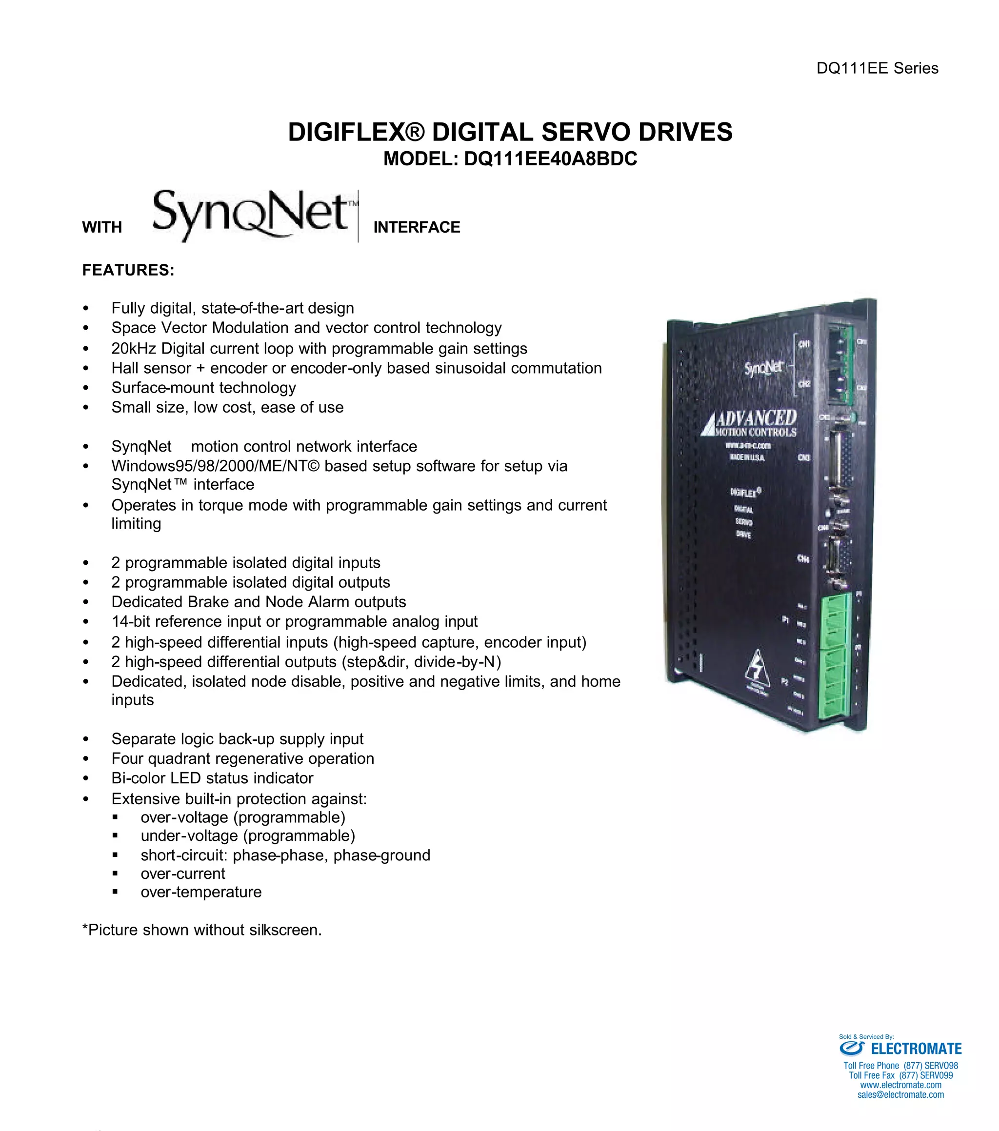 DQ111EE Series 
DIGIFLEX® DIGITAL SERVO DRIVES 
MODEL: DQ111EE40A8BDC 
WITH INTERFACE 
FEATURES: 
·  Fully digital, state-of-the-art design 
·  Space Vector Modulation and vector control technology 
·  20kHz Digital current loop with programmable gain settings 
·  Hall sensor + encoder or encoder-only based sinusoidal commutation 
·  Surface-mount technology 
·  Small size, low cost, ease of use 
·  SynqNetä motion control network interface 
·  Windows95/98/2000/ME/NT© based setup software for setup via 
SynqNet™ interface 
·  Operates in torque mode with programmable gain settings and current 
limiting 
·  2 programmable isolated digital inputs 
·  2 programmable isolated digital outputs 
·  Dedicated Brake and Node Alarm outputs 
·  14-bit reference input or programmable analog input 
·  2 high-speed differential inputs (high-speed capture, encoder input) 
·  2 high-speed differential outputs (step&dir, divide-by-N) 
·  Dedicated, isolated node disable, positive and negative limits, and home 
inputs 
·  Separate logic back-up supply input 
·  Four quadrant regenerative operation 
·  Bi-color LED status indicator 
·  Extensive built-in protection against: 
§ over-voltage (programmable) 
§ under-voltage (programmable) 
§ short-circuit: phase-phase, phase-ground 
§ over-current 
§ over-temperature 
*Picture shown without silkscreen. 
Sold & Serviced By: 
ELECTROMATE 
Toll Free Phone (877) SERVO98 
Toll Free Fax (877) SERV099 
www.electromate.com 
sales@electromate.com 
 