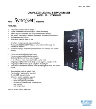 DQ111EE Series 
DIGIFLEX® DIGITAL SERVO DRIVES 
MODEL: DQ111EE40A8BDC 
WITH INTERFACE 
FEATURES: 
·  Fully digital, state-of-the-art design 
·  Space Vector Modulation and vector control technology 
·  20kHz Digital current loop with programmable gain settings 
·  Hall sensor + encoder or encoder-only based sinusoidal commutation 
·  Surface-mount technology 
·  Small size, low cost, ease of use 
·  SynqNetä motion control network interface 
·  Windows95/98/2000/ME/NT© based setup software for setup via 
SynqNet™ interface 
·  Operates in torque mode with programmable gain settings and current 
limiting 
·  2 programmable isolated digital inputs 
·  2 programmable isolated digital outputs 
·  Dedicated Brake and Node Alarm outputs 
·  14-bit reference input or programmable analog input 
·  2 high-speed differential inputs (high-speed capture, encoder input) 
·  2 high-speed differential outputs (step&dir, divide-by-N) 
·  Dedicated, isolated node disable, positive and negative limits, and home 
inputs 
·  Separate logic back-up supply input 
·  Four quadrant regenerative operation 
·  Bi-color LED status indicator 
·  Extensive built-in protection against: 
§ over-voltage (programmable) 
§ under-voltage (programmable) 
§ short-circuit: phase-phase, phase-ground 
§ over-current 
§ over-temperature 
*Picture shown without silkscreen. 
Sold & Serviced By: 
ELECTROMATE 
Toll Free Phone (877) SERVO98 
Toll Free Fax (877) SERV099 
www.electromate.com 
sales@electromate.com 
 