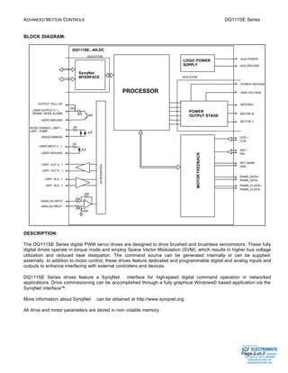 ADVANCED MOTION CONTROLS DQ111SE Series 
AUX POWER 
AUX GROUND 
POWER GROUND 
GND 
RS485_DATA-RS485_ 
Sold & Serviced By: 
Page 2 of 7 
BLOCK DIAGRAM: 
SynqNet 
INTERFACE 
20K 
5K 
5K 
20K 
MOTOR FEEDBACK 
PROCESSOR 
DQ111SE...40LDC 
ISOLATION 
I/O INTERFACE 
OUTPUT PULL-UP 
USER INPUT 0...1 
USER GROUND 
+ 
- 
20K 
20K 
+DIFF. OUT 0...1 
-DIFF. OUT 0...1 
+DIFF. IN 0...1 
-DIFF. IN 0...1 
+ANALOG INPUT 
-ANALOG INPUT 
5K 
500 
USER OUTPUT 0..1, 
BRAKE, NODE ALARM 
USER GROUND 
COS + 
COS - 
SIN + 
SIN - 
REF MARK 
RS485_DATA+ 
RS485_CLOCK+ 
CLOCK-SENSCOMMON 
NODE DISABLE, LIMIT+, 
LIMIT-, HOME 
ISOLATION 
MOTOR A 
MOTOR B 
MOTOR C 
LOGIC POWER 
SUPPLY 
HIGH VOLTAGE 
POWER 
OUTPUT STAGE 
DESCRIPTION: 
The DQ111SE Series digital PWM servo drives are designed to drive brushed and brushless servomotors. These fully 
digital drives operate in torque mode and employ Space Vector Modulation (SVM), which results in higher bus voltage 
utilization and reduced heat dissipation. The command source can be generated internally or can be supplied 
externally. In addition to motor control, these drives feature dedicated and programmable digital and analog inputs and 
outputs to enhance interfacing with external controllers and devices. 
DQ111SE Series drives feature a SynqNetä interface for high-speed digital command operation in networked 
applications. Drive commissioning can be accomplished through a fully graphical Windows© based application via the 
SynqNet interface™. 
More information about SynqNetä can be obtained at http://www.synqnet.org. 
All drive and motor parameters are stored in non-volatile memory. 
ELECTROMATE 
Toll Free Phone (877) SERVO98 
Toll Free Fax (877) SERV099 
www.electromate.com 
sales@electromate.com 
 