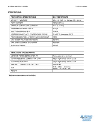 ADVANCED MOTION CONTROLS DQ111SE Series 
Sold & Serviced By: 
Page 3 of 7 
SPECIFICATIONS: 
POWER STAGE SPECIFICATIONS DQ111SE15A40NAC 
AC SUPPLY VOLTAGE 40 – 250 VAC, 1 or 3 phase, 50 – 60 Hz 
PEAK CURRENT 15A (10.6Arms) 
MAXIMUM CONTINUOUS CURRENT 7.5A (5.3Arms) 
MINIMUM LOAD INDUCTANCE 600 μH 
SWITCHING FREQUENCY 20 kHz 
HEATSINK (BASEPLATE) TEMPERATURE RANGE 0 to 65 ºC, disables at 65 ºC 
POWER DISSIPATION AT CONTINUOUS CURRENT 150W 
MIN. UNDER VOLTAGE SHUTDOWN 60 VDC 
MAX. OVER-VOLTAGE SHUTDOWN 425 VDC 
BUS CAPACITANCE 660 μF 
MECHANICAL SPECIFICATIONS 
MOTOR & POWER CONNECTOR: P1 Removable screw terminal 
MOTOR FEEDBACK CONNECTOR: CN4* 15-pin high density female D-sub 
I/O CONNECTOR: CN3* 26-pin high density female D-sub 
SYNQNETä CONNECTOR: CN1, CN2* 8-pin RJ45 
SIZE 6.99 x 5.50 x 1.52 inches 
169.6 x 139.7 x 38.4 mm 
WEIGHT 
* Mating connectors are not included. 
ELECTROMATE 
Toll Free Phone (877) SERVO98 
Toll Free Fax (877) SERV099 
www.electromate.com 
sales@electromate.com 
 