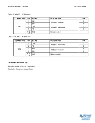ADVANCED MOTION CONTROLS DQ111SE Series 
Sold & Serviced By: 
Page 6 of 7 
CN1 – SYNQNETä INTERFACE: 
CONNECTOR PIN NAME DESCRIPTION I/O 
1 RD+ I 
100BaseT receiver 
2 RD- 
I 
3 TD+ O 
100BaseT transmitter 
6 TD- 
O 
CN1 
4, 5, 
7, 8 
N/C Not connected 
CN2 – SYNQNETä INTERFACE: 
CONNECTOR PIN NAME DESCRIPTION I/O 
1 TD+ O 
100BaseT transmitter 
2 TD- 
O 
3 RD+ I 
100BaseT receiver 
6 RD- 
I 
CN2 
4, 5, 
7, 8 
N/C Not connected 
ORDERING INFORMATION: 
Standard model: DQ111SE15A40NACX 
X indicates the current revision letter. 
ELECTROMATE 
Toll Free Phone (877) SERVO98 
Toll Free Fax (877) SERV099 
www.electromate.com 
sales@electromate.com 
 
