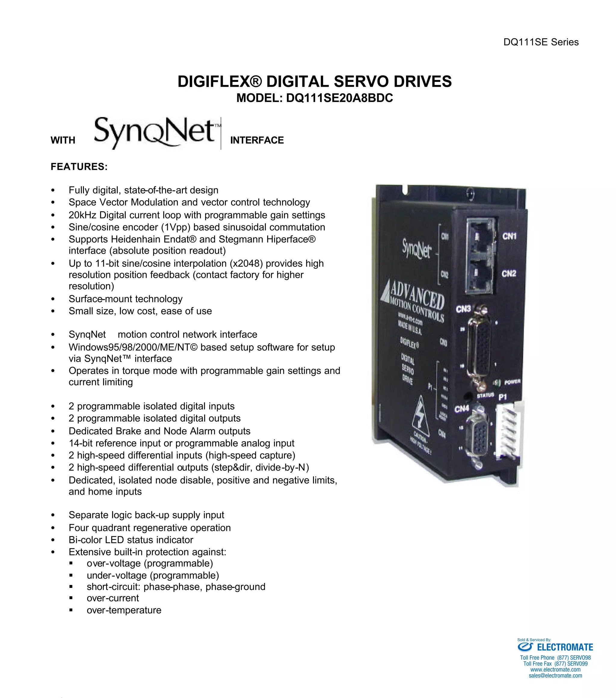 DQ111SE Series 
DIGIFLEX® DIGITAL SERVO DRIVES 
MODEL: DQ111SE20A8BDC 
WITH INTERFACE 
FEATURES: 
·  Fully digital, state-of-the-art design 
·  Space Vector Modulation and vector control technology 
·  20kHz Digital current loop with programmable gain settings 
·  Sine/cosine encoder (1Vpp) based sinusoidal commutation 
·  Supports Heidenhain Endat® and Stegmann Hiperface® 
interface (absolute position readout) 
·  Up to 11-bit sine/cosine interpolation (x2048) provides high 
resolution position feedback (contact factory for higher 
resolution) 
·  Surface-mount technology 
·  Small size, low cost, ease of use 
·  SynqNetä motion control network interface 
·  Windows95/98/2000/ME/NT© based setup software for setup 
via SynqNet™ interface 
·  Operates in torque mode with programmable gain settings and 
current limiting 
·  2 programmable isolated digital inputs 
·  2 programmable isolated digital outputs 
·  Dedicated Brake and Node Alarm outputs 
·  14-bit reference input or programmable analog input 
·  2 high-speed differential inputs (high-speed capture) 
·  2 high-speed differential outputs (step&dir, divide-by-N) 
·  Dedicated, isolated node disable, positive and negative limits, 
and home inputs 
·  Separate logic back-up supply input 
·  Four quadrant regenerative operation 
·  Bi-color LED status indicator 
·  Extensive built-in protection against: 
§ over-voltage (programmable) 
§ under-voltage (programmable) 
§ short-circuit: phase-phase, phase-ground 
§ over-current 
§ over-temperature 
Sold & Serviced By: 
ELECTROMATE 
Toll Free Phone (877) SERVO98 
Toll Free Fax (877) SERV099 
www.electromate.com 
sales@electromate.com 
 