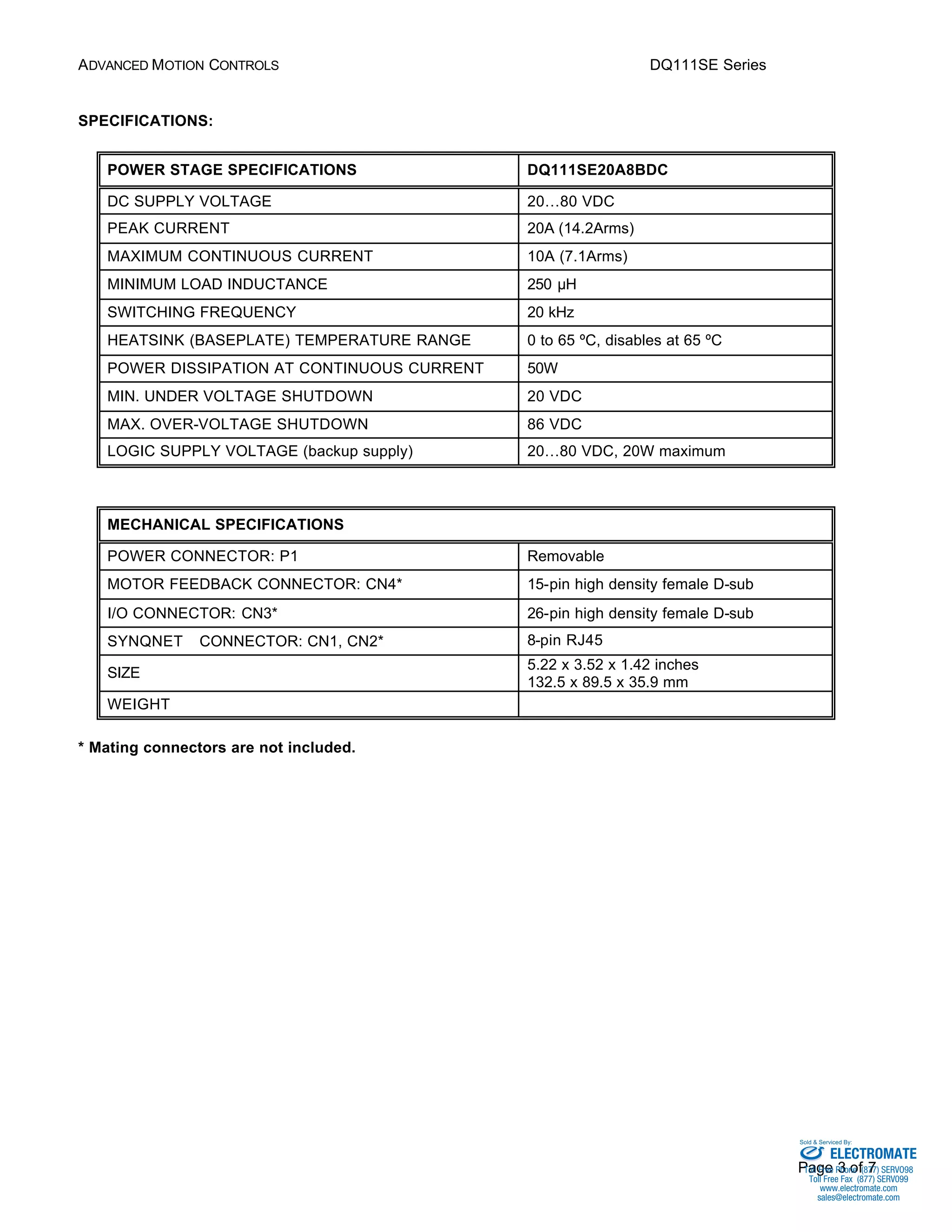 ADVANCED MOTION CONTROLS DQ111SE Series 
Sold & Serviced By: 
Page 3 of 7 
SPECIFICATIONS: 
POWER STAGE SPECIFICATIONS DQ111SE20A8BDC 
DC SUPPLY VOLTAGE 20…80 VDC 
PEAK CURRENT 20A (14.2Arms) 
MAXIMUM CONTINUOUS CURRENT 10A (7.1Arms) 
MINIMUM LOAD INDUCTANCE 250 μH 
SWITCHING FREQUENCY 20 kHz 
HEATSINK (BASEPLATE) TEMPERATURE RANGE 0 to 65 ºC, disables at 65 ºC 
POWER DISSIPATION AT CONTINUOUS CURRENT 50W 
MIN. UNDER VOLTAGE SHUTDOWN 20 VDC 
MAX. OVER-VOLTAGE SHUTDOWN 86 VDC 
LOGIC SUPPLY VOLTAGE (backup supply) 20…80 VDC, 20W maximum 
MECHANICAL SPECIFICATIONS 
POWER CONNECTOR: P1 Removable 
MOTOR FEEDBACK CONNECTOR: CN4* 15-pin high density female D-sub 
I/O CONNECTOR: CN3* 26-pin high density female D-sub 
SYNQNETä CONNECTOR: CN1, CN2* 8-pin RJ45 
SIZE 5.22 x 3.52 x 1.42 inches 
132.5 x 89.5 x 35.9 mm 
WEIGHT 
* Mating connectors are not included. 
ELECTROMATE 
Toll Free Phone (877) SERVO98 
Toll Free Fax (877) SERV099 
www.electromate.com 
sales@electromate.com 
 