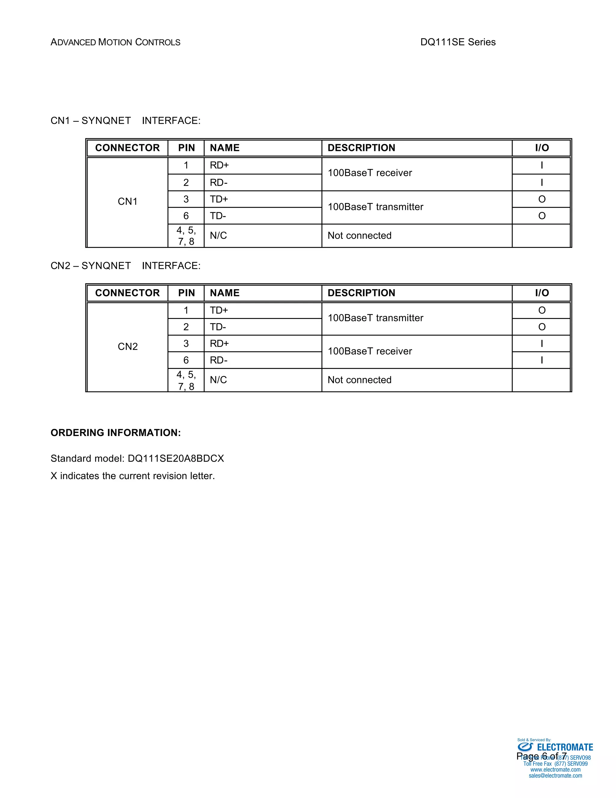 ADVANCED MOTION CONTROLS DQ111SE Series 
Sold & Serviced By: 
Page 6 of 7 
CN1 – SYNQNETä INTERFACE: 
CONNECTOR PIN NAME DESCRIPTION I/O 
1 RD+ I 
100BaseT receiver 
2 RD- 
I 
3 TD+ O 
100BaseT transmitter 
6 TD- 
O 
CN1 
4, 5, 
7, 8 
N/C Not connected 
CN2 – SYNQNETä INTERFACE: 
CONNECTOR PIN NAME DESCRIPTION I/O 
1 TD+ O 
100BaseT transmitter 
2 TD- 
O 
3 RD+ I 
100BaseT receiver 
6 RD- 
I 
CN2 
4, 5, 
7, 8 
N/C Not connected 
ORDERING INFORMATION: 
Standard model: DQ111SE20A8BDCX 
X indicates the current revision letter. 
ELECTROMATE 
Toll Free Phone (877) SERVO98 
Toll Free Fax (877) SERV099 
www.electromate.com 
sales@electromate.com 
 