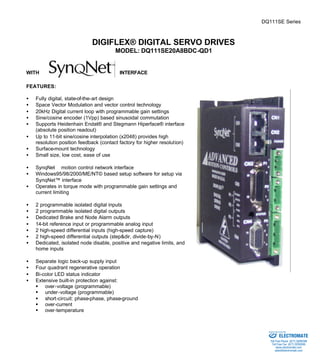 DQ111SE Series 
DIGIFLEX® DIGITAL SERVO DRIVES 
MODEL: DQ111SE20A8BDC-QD1 
WITH INTERFACE 
FEATURES: 
·  Fully digital, state-of-the-art design 
·  Space Vector Modulation and vector control technology 
·  20kHz Digital current loop with programmable gain settings 
·  Sine/cosine encoder (1Vpp) based sinusoidal commutation 
·  Supports Heidenhain Endat® and Stegmann Hiperface® interface 
(absolute position readout) 
·  Up to 11-bit sine/cosine interpolation (x2048) provides high 
resolution position feedback (contact factory for higher resolution) 
·  Surface-mount technology 
·  Small size, low cost, ease of use 
·  SynqNetä motion control network interface 
·  Windows95/98/2000/ME/NT© based setup software for setup via 
SynqNet™ interface 
·  Operates in torque mode with programmable gain settings and 
current limiting 
·  2 programmable isolated digital inputs 
·  2 programmable isolated digital outputs 
·  Dedicated Brake and Node Alarm outputs 
·  14-bit reference input or programmable analog input 
·  2 high-speed differential inputs (high-speed capture) 
·  2 high-speed differential outputs (step&dir, divide-by-N) 
·  Dedicated, isolated node disable, positive and negative limits, and 
home inputs 
·  Separate logic back-up supply input 
·  Four quadrant regenerative operation 
·  Bi-color LED status indicator 
·  Extensive built-in protection against: 
§ over-voltage (programmable) 
§ under-voltage (programmable) 
§ short-circuit: phase-phase, phase-ground 
§ over-current 
§ over-temperature 
Sold & Serviced By: 
ELECTROMATE 
Toll Free Phone (877) SERVO98 
Toll Free Fax (877) SERV099 
www.electromate.com 
sales@electromate.com 
 