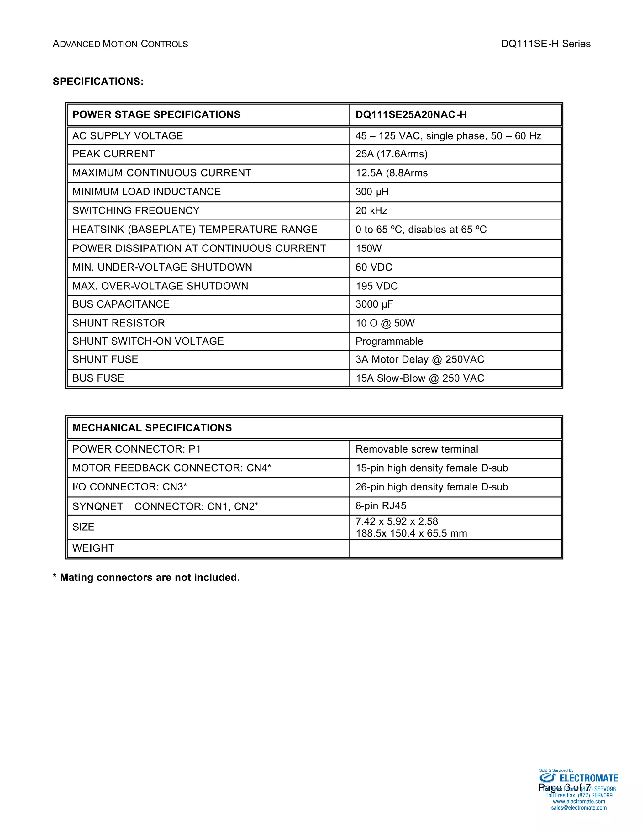 ADVANCED MOTION CONTROLS DQ111SE-H Series 
Sold & Serviced By: 
Page 3 of 7 
SPECIFICATIONS: 
POWER STAGE SPECIFICATIONS DQ111SE25A20NAC-H 
AC SUPPLY VOLTAGE 45 – 125 VAC, single phase, 50 – 60 Hz 
PEAK CURRENT 25A (17.6Arms) 
MAXIMUM CONTINUOUS CURRENT 12.5A (8.8Arms 
MINIMUM LOAD INDUCTANCE 300 μH 
SWITCHING FREQUENCY 20 kHz 
HEATSINK (BASEPLATE) TEMPERATURE RANGE 0 to 65 ºC, disables at 65 ºC 
POWER DISSIPATION AT CONTINUOUS CURRENT 150W 
MIN. UNDER-VOLTAGE SHUTDOWN 60 VDC 
MAX. OVER-VOLTAGE SHUTDOWN 195 VDC 
BUS CAPACITANCE 3000 μF 
SHUNT RESISTOR 10 O @ 50W 
SHUNT SWITCH-ON VOLTAGE Programmable 
SHUNT FUSE 3A Motor Delay @ 250VAC 
BUS FUSE 15A Slow-Blow @ 250 VAC 
MECHANICAL SPECIFICATIONS 
POWER CONNECTOR: P1 Removable screw terminal 
MOTOR FEEDBACK CONNECTOR: CN4* 15-pin high density female D-sub 
I/O CONNECTOR: CN3* 26-pin high density female D-sub 
SYNQNETä CONNECTOR: CN1, CN2* 8-pin RJ45 
SIZE 7.42 x 5.92 x 2.58 
188.5x 150.4 x 65.5 mm 
WEIGHT 
* Mating connectors are not included. 
ELECTROMATE 
Toll Free Phone (877) SERVO98 
Toll Free Fax (877) SERV099 
www.electromate.com 
sales@electromate.com 
 