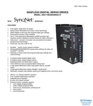 DQ111SE-H Series 
DIGIFLEX® DIGITAL SERVO DRIVES 
MODEL: DQ111SE30A40NAC-H 
WITH INTERFACE 
FEATURES: 
·  Fully digital, state-of-the-art design 
·  Space Vector Modulation and vector control technology 
·  20kHz Digital current loop with programmable gain settings 
·  Sine/cosine encoder (1Vpp) interface 
·  Up to 11-bit sine/cosine interpolation (x2048) provides high 
resolution position feedback (contact factory for higher resolution) 
·  Hall sensor + encoder or encoder only sinusoidal commutation 
·  Surface-mount technology 
·  Small size, low cost, ease of use 
·  SynqNetä motion control network interface 
·  Windows95/98/2000/ME/NT© based setup software for setup via 
SynqNet™ interface 
·  Operates in torque mode with programmable gain settings and 
current limiting 
·  2 programmable isolated digital inputs 
·  2 programmable isolated digital outputs 
·  Dedicated Brake and Node Alarm outputs 
·  14-bit reference input or programmable analog input 
·  2 high-speed differential inputs (high-speed capture, encoder 
input) 
·  2 high-speed differential outputs (step&dir, divide-by-N) 
·  Dedicated, isolated node disable, positive and negative limits, and home inputs 
·  Off-line 1 or 3-phase 240VAC operation 
·  Four quadrant regenerative operation 
·  Integrated shunt regulator 
·  Bi-color LED status indicator 
·  Extensive built-in protection against: 
§ over-voltage (programmable) 
§ under-voltage (programmable) 
·  short-circuit: phase-phase, phase-ground 
§ over-current 
§ over-temperature 
Sold & Serviced By: 
ELECTROMATE 
Toll Free Phone (877) SERVO98 
Toll Free Fax (877) SERV099 
www.electromate.com 
sales@electromate.com 
 