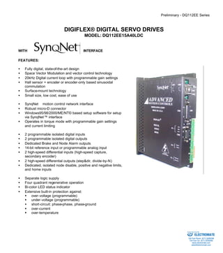 Preliminary - DQ112EE Series 
DIGIFLEX® DIGITAL SERVO DRIVES 
MODEL: DQ112EE15A40LDC 
WITH INTERFACE 
FEATURES: 
·  Fully digital, state-of-the-art design 
·  Space Vector Modulation and vector control technology 
·  20kHz Digital current loop with programmable gain settings 
·  Hall sensor + encoder or encoder-only based sinusoidal 
commutation 
·  Surface-mount technology 
·  Small size, low cost, ease of use 
·  SynqNetä motion control network interface 
·  Robust micro-D connector 
·  Windows95/98/2000/ME/NT© based setup software for setup 
via SynqNet™ interface 
·  Operates in torque mode with programmable gain settings 
and current limiting 
·  2 programmable isolated digital inputs 
·  2 programmable isolated digital outputs 
·  Dedicated Brake and Node Alarm outputs 
·  14-bit reference input or programmable analog input 
·  2 high-speed differential inputs (high-speed capture, 
secondary encoder) 
·  2 high-speed differential outputs (step&dir, divide-by-N) 
·  Dedicated, isolated node disable, positive and negative limits, 
and home inputs 
·  Separate logic supply 
·  Four quadrant regenerative operation 
·  Bi-color LED status indicator 
·  Extensive built-in protection against: 
§ over-voltage (programmable) 
§ under-voltage (programmable) 
·  short-circuit: phase-phase, phase-ground 
§ over-current 
§ over-temperature 
Sold & Serviced By: 
ELECTROMATE 
Toll Free Phone (877) SERVO98 
Toll Free Fax (877) SERV099 
www.electromate.com 
sales@electromate.com 
 