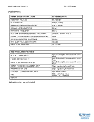 ADVANCED MOTION CONTROLS DQ112EE Series 
Sold & Serviced By: 
Page 3 of 7 
SPECIFICATIONS: 
POWER STAGE SPECIFICATIONS DQ112EE15A40LDC 
DC SUPPLY VOLTAGE 60…400 VDC 
PEAK CURRENT 15A (10.6Arms) 
MAXIMUM CONTINUOUS CURRENT 7.5A (5.3Arms) 
MINIMUM LOAD INDUCTANCE 600 μH 
SWITCHING FREQUENCY 20 kHz 
HEATSINK (BASEPLATE) TEMPERATURE RANGE 0 to 65 ºC, disables at 65 ºC 
POWER DISSIPATION AT CONTINUOUS CURRENT 150W 
MIN. UNDER VOLTAGE SHUTDOWN 60 VDC 
MAX. OVER-VOLTAGE SHUTDOWN 425 VDC 
LOGIC SUPPLY VOLTAGE 20…30 VDC 
MECHANICAL SPECIFICATIONS 
MOTOR CONNECTOR: P1 3-pin; 7.62mm pitch removable with screw 
flange 
POWER CONNECTOR: P2 2-pin; 7.62mm pitch removable with screw 
flange 
LOGIC SUPPLY CONNECTOR: P3 2-pin; 5.08mm pitch removable with screw 
flange 
MOTOR FEEDBACK CONNECTOR: CN4* 15-pin high density female D-sub 
I/O CONNECTOR: CN3* 26-pin high density female D-sub 
SYNQNETä CONNECTOR: CN1, CN2* 9-pin female Micro-D 
SIZE 6.99 x 5.50 x 1.52 inches 
169.6 x 139.7 x 38.4 mm 
WEIGHT 
* Mating connectors are not included. 
ELECTROMATE 
Toll Free Phone (877) SERVO98 
Toll Free Fax (877) SERV099 
www.electromate.com 
sales@electromate.com 
 