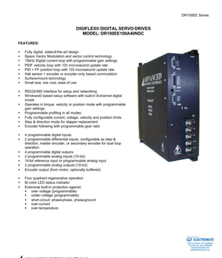 DR100EE Series 
DIGIFLEX® DIGITAL SERVO DRIVES 
MODEL: DR100EE100A40NDC 
FEATURES: 
·  Fully digital, state-of-the-art design 
·  Space Vector Modulation and vector control technology 
·  15kHz Digital current loop with programmable gain settings 
·  PIDF velocity loop with 133 microsecond update rate 
·  PID + FF position loop with 133 microsecond update rate 
·  Hall sensor + encoder or encoder-only based commutation 
·  Surface-mount technology 
·  Small size, low cost, ease of use 
·  RS232/485 interface for setup and networking 
·  Windows© based setup software with built-in 8-channel digital 
scope 
·  Operates in torque, velocity or position mode with programmable 
gain settings 
·  Programmable profiling in all modes 
·  Fully configurable current, voltage, velocity and position limits. 
·  Step & direction mode for stepper replacement 
·  Encoder following with programmable gear ratio 
·  4 programmable digital inputs 
·  2 programmable differential inputs, configurable as step & 
direction, master encoder, or secondary encoder for dual loop 
operation 
·  4 programmable digital outputs 
·  2 programmable analog inputs (10-bit) 
·  14-bit reference input or programmable analog input 
·  2 programmable analog outputs (10-bit) 
·  Encoder output (from motor, optionally buffered) 
·  Four quadrant regenerative operation 
·  Bi-color LED status indicator 
·  Extensive built-in protection against: 
§ over-voltage (programmable) 
§ under-voltage (programmable) 
·  short-circuit: phase-phase, phase-ground 
§ over-current 
§ over-temperature 
ADVANCED MOTION CONTROLS 
Sold & Serviced By: 
ELECTROMATE 
Toll Free Phone (877) SERVO98 
Toll Free Fax (877) SERV099 
www.electromate.com 
sales@electromate.com 
 