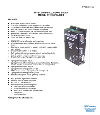 DR100EE Series 
DIGIFLEX® DIGITAL SERVO DRIVES 
MODEL: DR100EE16A8BDC 
FEATURES: 
·  Fully digital, state-of-the-art design 
·  Space Vector Modulation and vector control technology 
·  20kHz Digital current loop with programmable gain settings 
·  PIDF velocity loop with 100microsecond update rate 
·  PID + FF position loop with 100 microsecond update rate 
·  Hall sensor + encoder or encoder-only based commutation 
·  Surface-mount technology 
·  Small size, low cost, ease of use 
·  RS232/485 interface for setup and networking 
·  Windows© based setup software with built-in 8-channel digital 
scope 
·  Operates in torque, velocity or position mode with programmable 
gain settings 
·  Programmable profiling in all modes 
·  Fully configurable current, voltage, velocity and position limits. 
·  Step & direction mode for stepper replacement 
·  Encoder following with programmable gear ratio 
·  4 programmable digital inputs 
·  2 programmable differential inputs, configurable as step & direction, 
master encoder, or secondary encoder for dual loop operation 
·  4 programmable digital outputs 
·  2 programmable analog inputs (10-bit) 
·  14-bit reference input or programmable analog input 
·  2 programmable analog outputs (10-bit) 
·  Encoder output (from motor, optionally buffered) 
·  Four quadrant regenerative operation 
·  Separate backup logic supply input 
·  Bi-color LED status indicator 
·  Extensive built-in protection against: 
§ over-voltage (programmable) 
§ under-voltage (programmable) 
·  short-circuit: phase-phase, phase-ground 
§ over-current 
§ over-temperature 
*Note: picture for reference only. 
Sold & Serviced By: 
ELECTROMATE 
Toll Free Phone (877) SERVO98 
Toll Free Fax (877) SERV099 
www.electromate.com 
sales@electromate.com 
 