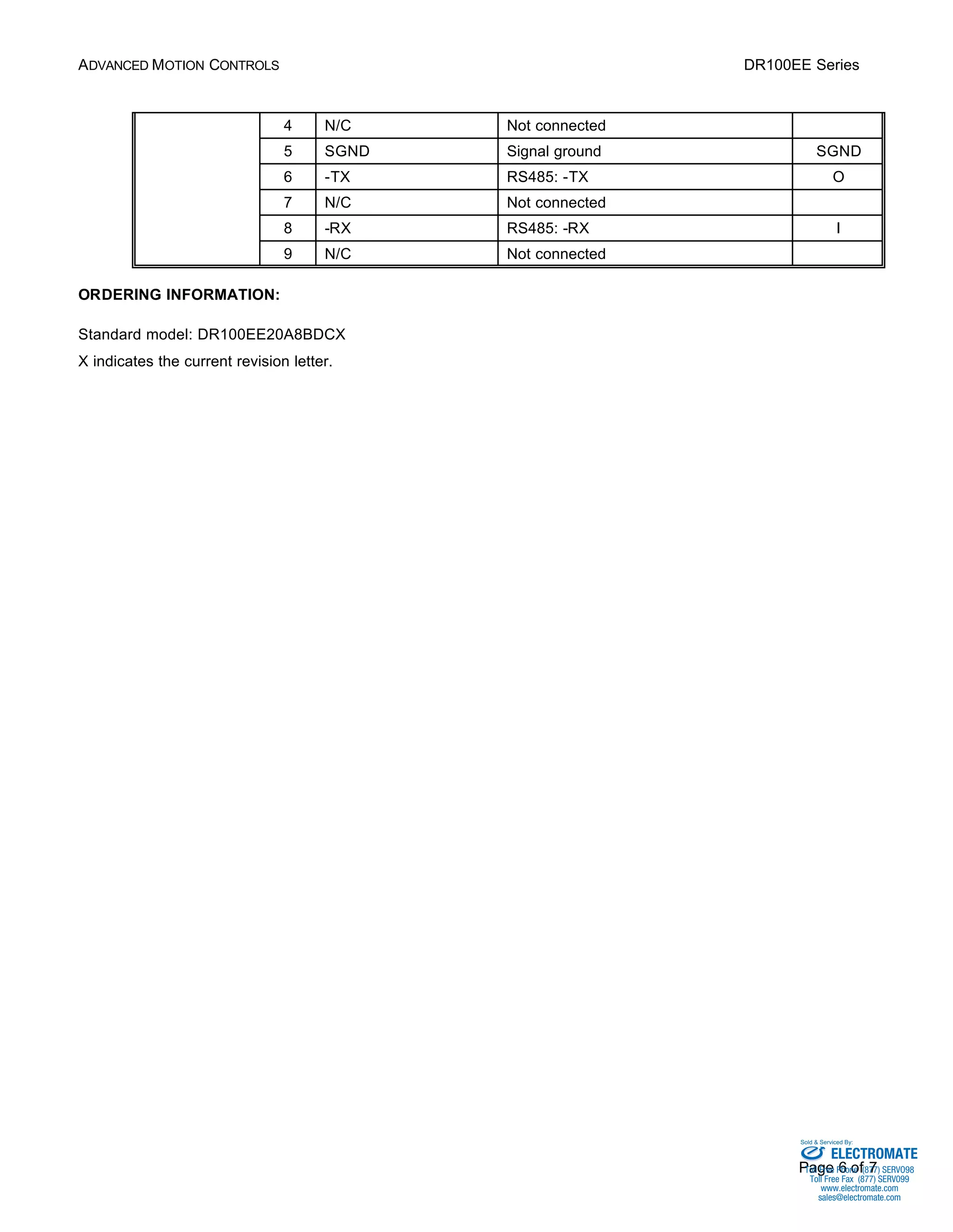 ADVANCED MOTION CONTROLS DR100EE Series 
4 N/C Not connected 
5 SGND Signal ground SGND 
6 -TX RS485: -TX O 
7 N/C Not connected 
8 -RX RS485: -RX I 
9 N/C Not connected 
Sold & Serviced By: 
Page 6 of 7 
ORDERING INFORMATION: 
Standard model: DR100EE20A8BDCX 
X indicates the current revision letter. 
ELECTROMATE 
Toll Free Phone (877) SERVO98 
Toll Free Fax (877) SERV099 
www.electromate.com 
sales@electromate.com 
 