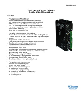 DR100EE Series 
DIGIFLEX® DIGITAL SERVO DRIVES 
MODEL: DR100EE20A8BDC-QD1 
FEATURES: 
·  Fully digital, state-of-the-art design 
·  Space Vector Modulation and vector control technology 
·  20kHz Digital current loop with programmable gain settings 
·  PIDF velocity loop with 100microsecond update rate 
·  PID + FF position loop with 100 microsecond update rate 
·  Hall sensor + encoder or encoder-only based commutation 
·  Surface-mount technology 
·  Small size, low cost, ease of use 
·  RS232/485 interface for setup and networking 
·  Windows© based setup software with built-in 8-channel digital scope 
·  Operates in torque, velocity or position mode with programmable gain 
settings 
·  Programmable profiling in all modes 
·  Fully configurable current, voltage, velocity and position limits. 
·  Step & direction mode for stepper replacement 
·  Encoder following with programmable gear ratio 
·  4 programmable digital inputs 
·  2 programmable differential inputs, configurable as step & direction, 
master encoder, or secondary encoder for dual loop operation 
·  4 programmable digital outputs 
·  2 programmable analog inputs (10-bit) 
·  14-bit reference input or programmable analog input 
·  2 programmable analog outputs (10-bit) 
·  Encoder output (from motor, optionally buffered) 
·  Four quadrant regenerative operation 
·  Separate backup logic supply input 
·  Bi-color LED status indicator 
·  Extensive built-in protection against: 
§ over-voltage (programmable) 
§ under-voltage (programmable) 
·  short-circuit: phase-phase, phase-ground 
§ over-current 
§ over-temperature 
Sold & Serviced By: 
ELECTROMATE 
Toll Free Phone (877) SERVO98 
Toll Free Fax (877) SERV099 
www.electromate.com 
sales@electromate.com 
 