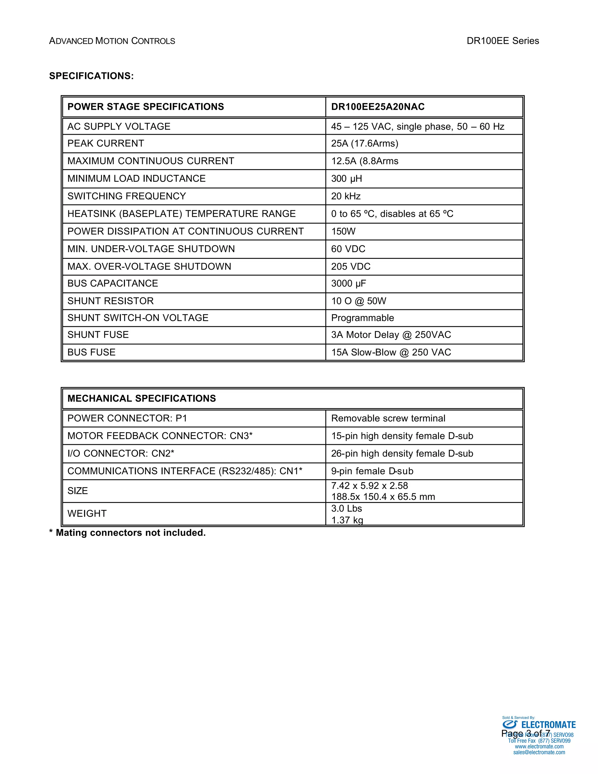ADVANCED MOTION CONTROLS DR100EE Series 
Sold & Serviced By: 
Page 3 of 7 
SPECIFICATIONS: 
POWER STAGE SPECIFICATIONS DR100EE25A20NAC 
AC SUPPLY VOLTAGE 45 – 125 VAC, single phase, 50 – 60 Hz 
PEAK CURRENT 25A (17.6Arms) 
MAXIMUM CONTINUOUS CURRENT 12.5A (8.8Arms 
MINIMUM LOAD INDUCTANCE 300 μH 
SWITCHING FREQUENCY 20 kHz 
HEATSINK (BASEPLATE) TEMPERATURE RANGE 0 to 65 ºC, disables at 65 ºC 
POWER DISSIPATION AT CONTINUOUS CURRENT 150W 
MIN. UNDER-VOLTAGE SHUTDOWN 60 VDC 
MAX. OVER-VOLTAGE SHUTDOWN 205 VDC 
BUS CAPACITANCE 3000 μF 
SHUNT RESISTOR 10 O @ 50W 
SHUNT SWITCH-ON VOLTAGE Programmable 
SHUNT FUSE 3A Motor Delay @ 250VAC 
BUS FUSE 15A Slow-Blow @ 250 VAC 
MECHANICAL SPECIFICATIONS 
POWER CONNECTOR: P1 Removable screw terminal 
MOTOR FEEDBACK CONNECTOR: CN3* 15-pin high density female D-sub 
I/O CONNECTOR: CN2* 26-pin high density female D-sub 
COMMUNICATIONS INTERFACE (RS232/485): CN1* 9-pin female D-sub 
SIZE 7.42 x 5.92 x 2.58 
188.5x 150.4 x 65.5 mm 
WEIGHT 3.0 Lbs 
1.37 kg 
* Mating connectors not included. 
ELECTROMATE 
Toll Free Phone (877) SERVO98 
Toll Free Fax (877) SERV099 
www.electromate.com 
sales@electromate.com 
 