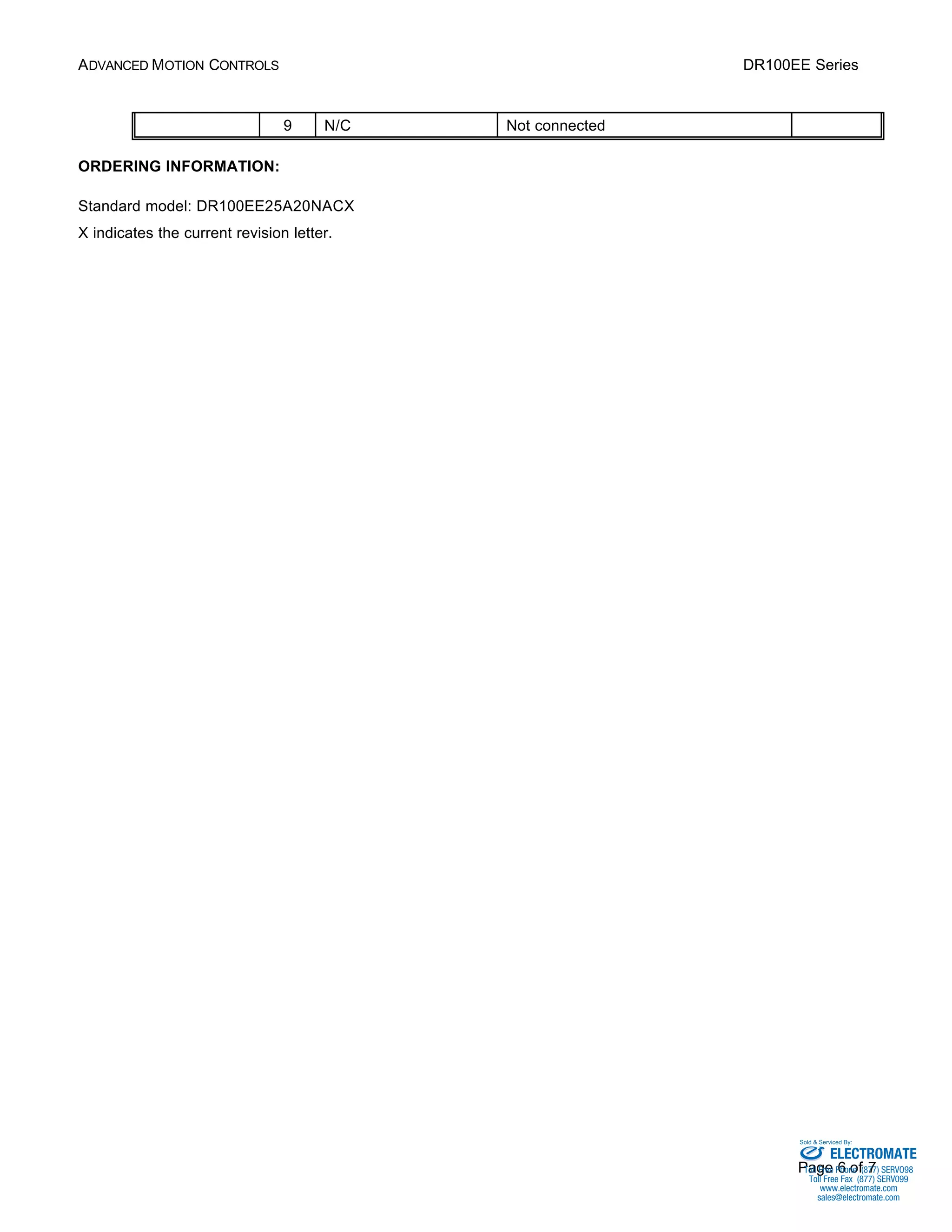 ADVANCED MOTION CONTROLS DR100EE Series 
Sold & Serviced By: 
Page 6 of 7 
9 N/C Not connected 
ORDERING INFORMATION: 
Standard model: DR100EE25A20NACX 
X indicates the current revision letter. 
ELECTROMATE 
Toll Free Phone (877) SERVO98 
Toll Free Fax (877) SERV099 
www.electromate.com 
sales@electromate.com 
 