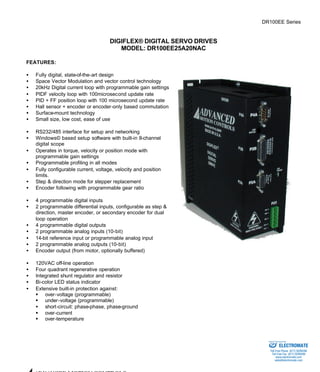 DR100EE Series 
DIGIFLEX® DIGITAL SERVO DRIVES 
MODEL: DR100EE25A20NAC 
FEATURES: 
·  Fully digital, state-of-the-art design 
·  Space Vector Modulation and vector control technology 
·  20kHz Digital current loop with programmable gain settings 
·  PIDF velocity loop with 100microsecond update rate 
·  PID + FF position loop with 100 microsecond update rate 
·  Hall sensor + encoder or encoder-only based commutation 
·  Surface-mount technology 
·  Small size, low cost, ease of use 
·  RS232/485 interface for setup and networking 
·  Windows© based setup software with built-in 8-channel 
digital scope 
·  Operates in torque, velocity or position mode with 
programmable gain settings 
·  Programmable profiling in all modes 
·  Fully configurable current, voltage, velocity and position 
limits. 
·  Step & direction mode for stepper replacement 
·  Encoder following with programmable gear ratio 
·  4 programmable digital inputs 
·  2 programmable differential inputs, configurable as step & 
direction, master encoder, or secondary encoder for dual 
loop operation 
·  4 programmable digital outputs 
·  2 programmable analog inputs (10-bit) 
·  14-bit reference input or programmable analog input 
·  2 programmable analog outputs (10-bit) 
·  Encoder output (from motor, optionally buffered) 
·  120VAC off-line operation 
·  Four quadrant regenerative operation 
·  Integrated shunt regulator and resistor 
·  Bi-color LED status indicator 
·  Extensive built-in protection against: 
§ over-voltage (programmable) 
§ under-voltage (programmable) 
·  short-circuit: phase-phase, phase-ground 
§ over-current 
§ over-temperature 
ADVANCED MOTION CONTROLS 
Sold & Serviced By: 
ELECTROMATE 
Toll Free Phone (877) SERVO98 
Toll Free Fax (877) SERV099 
www.electromate.com 
sales@electromate.com 
 