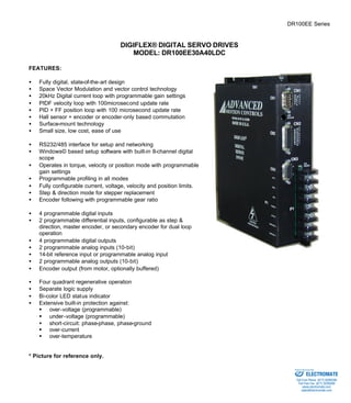 DR100EE Series 
DIGIFLEX® DIGITAL SERVO DRIVES 
MODEL: DR100EE30A40LDC 
FEATURES: 
·  Fully digital, state-of-the-art design 
·  Space Vector Modulation and vector control technology 
·  20kHz Digital current loop with programmable gain settings 
·  PIDF velocity loop with 100microsecond update rate 
·  PID + FF position loop with 100 microsecond update rate 
·  Hall sensor + encoder or encoder-only based commutation 
·  Surface-mount technology 
·  Small size, low cost, ease of use 
·  RS232/485 interface for setup and networking 
·  Windows© based setup software with built-in 8-channel digital 
scope 
·  Operates in torque, velocity or position mode with programmable 
gain settings 
·  Programmable profiling in all modes 
·  Fully configurable current, voltage, velocity and position limits. 
·  Step & direction mode for stepper replacement 
·  Encoder following with programmable gear ratio 
·  4 programmable digital inputs 
·  2 programmable differential inputs, configurable as step & 
direction, master encoder, or secondary encoder for dual loop 
operation 
·  4 programmable digital outputs 
·  2 programmable analog inputs (10-bit) 
·  14-bit reference input or programmable analog input 
·  2 programmable analog outputs (10-bit) 
·  Encoder output (from motor, optionally buffered) 
·  Four quadrant regenerative operation 
·  Separate logic supply 
·  Bi-color LED status indicator 
·  Extensive built-in protection against: 
§ over-voltage (programmable) 
§ under-voltage (programmable) 
·  short-circuit: phase-phase, phase-ground 
§ over-current 
§ over-temperature 
* Picture for reference only. 
Sold & Serviced By: 
ELECTROMATE 
Toll Free Phone (877) SERVO98 
Toll Free Fax (877) SERV099 
www.electromate.com 
sales@electromate.com 
 