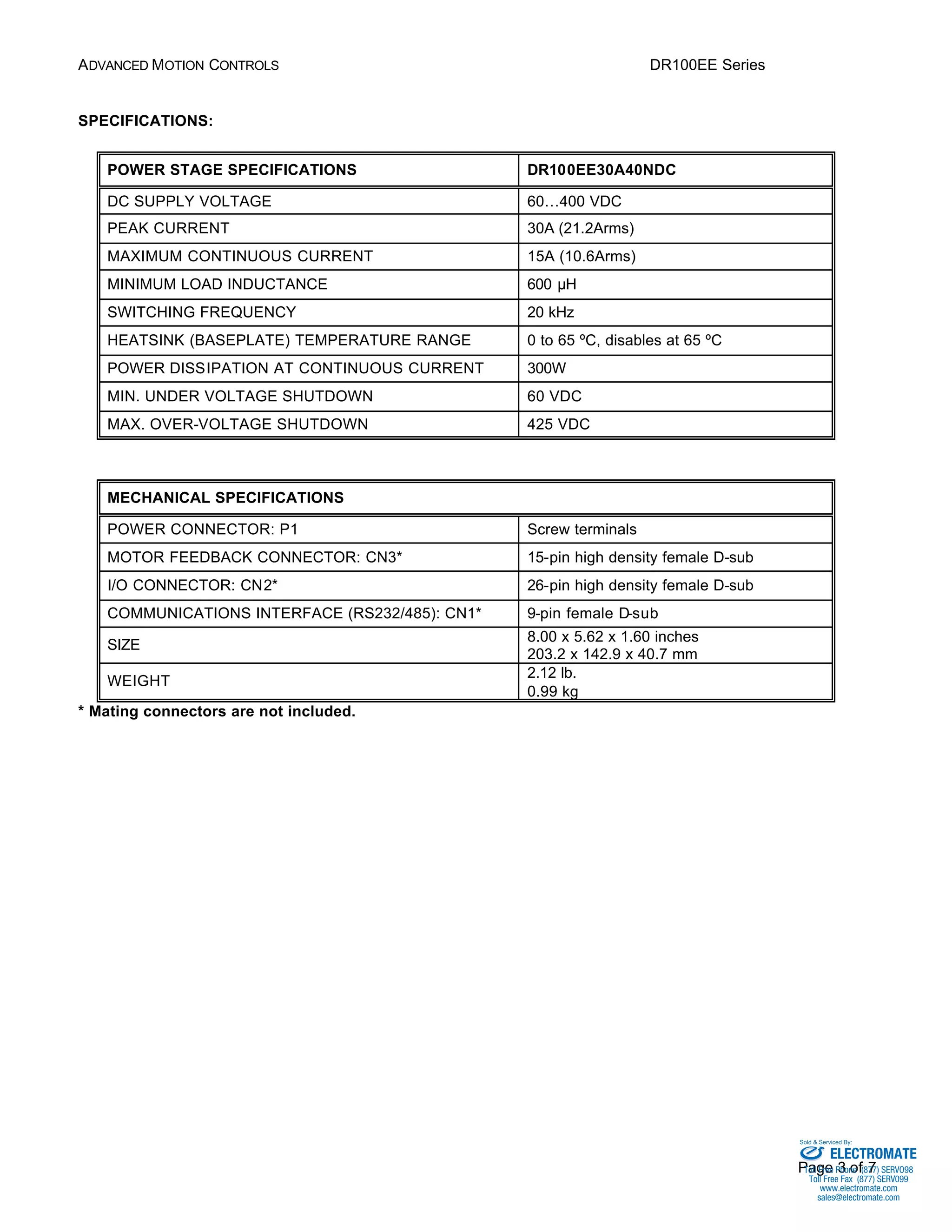 ADVANCED MOTION CONTROLS DR100EE Series 
Sold & Serviced By: 
Page 3 of 7 
SPECIFICATIONS: 
POWER STAGE SPECIFICATIONS DR100EE30A40NDC 
DC SUPPLY VOLTAGE 60…400 VDC 
PEAK CURRENT 30A (21.2Arms) 
MAXIMUM CONTINUOUS CURRENT 15A (10.6Arms) 
MINIMUM LOAD INDUCTANCE 600 μH 
SWITCHING FREQUENCY 20 kHz 
HEATSINK (BASEPLATE) TEMPERATURE RANGE 0 to 65 ºC, disables at 65 ºC 
POWER DISSIPATION AT CONTINUOUS CURRENT 300W 
MIN. UNDER VOLTAGE SHUTDOWN 60 VDC 
MAX. OVER-VOLTAGE SHUTDOWN 425 VDC 
MECHANICAL SPECIFICATIONS 
POWER CONNECTOR: P1 Screw terminals 
MOTOR FEEDBACK CONNECTOR: CN3* 15-pin high density female D-sub 
I/O CONNECTOR: CN2* 26-pin high density female D-sub 
COMMUNICATIONS INTERFACE (RS232/485): CN1* 9-pin female D-sub 
SIZE 8.00 x 5.62 x 1.60 inches 
203.2 x 142.9 x 40.7 mm 
WEIGHT 2.12 lb. 
0.99 kg 
* Mating connectors are not included. 
ELECTROMATE 
Toll Free Phone (877) SERVO98 
Toll Free Fax (877) SERV099 
www.electromate.com 
sales@electromate.com 
 