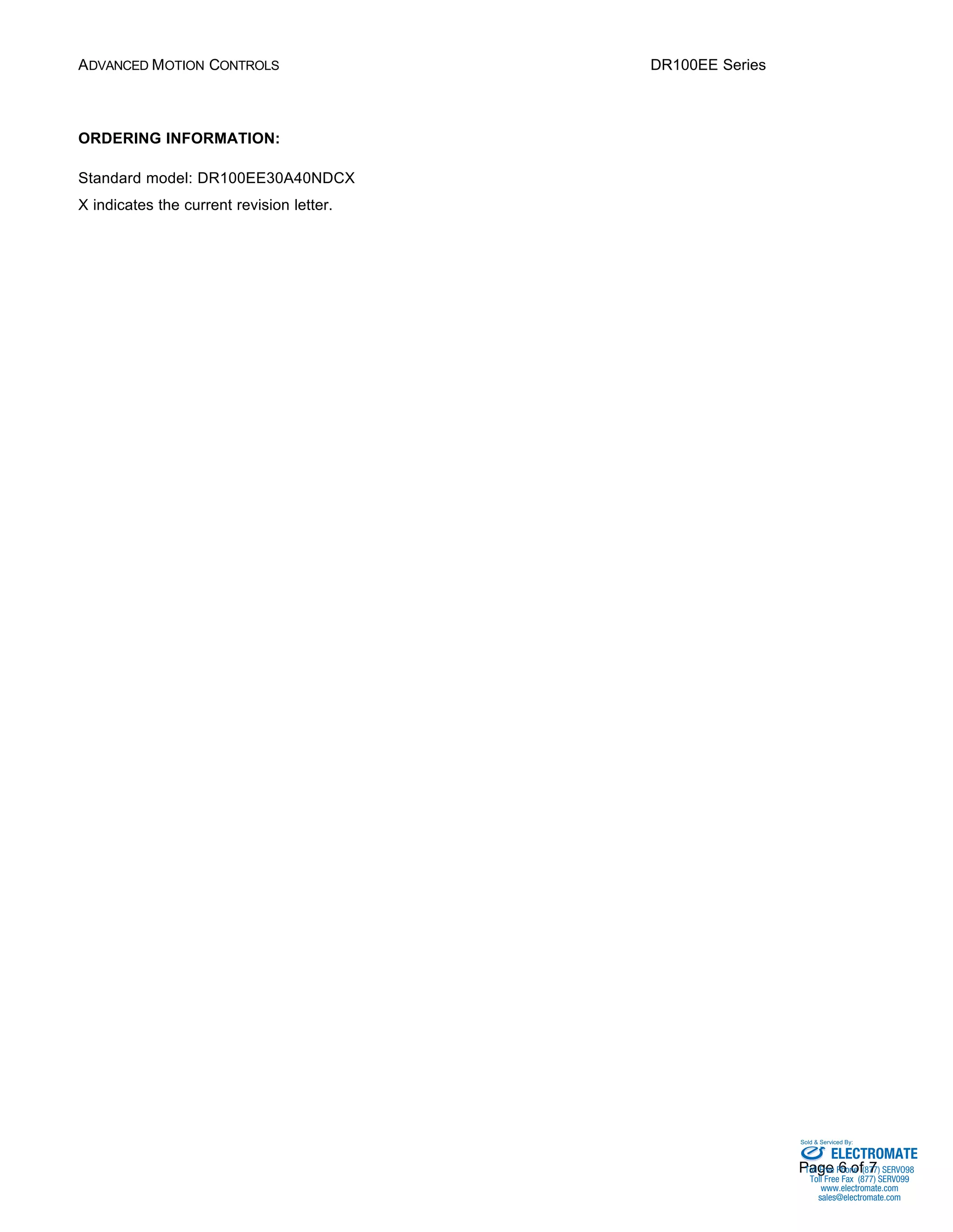 ADVANCED MOTION CONTROLS DR100EE Series 
Sold & Serviced By: 
Page 6 of 7 
ORDERING INFORMATION: 
Standard model: DR100EE30A40NDCX 
X indicates the current revision letter. 
ELECTROMATE 
Toll Free Phone (877) SERVO98 
Toll Free Fax (877) SERV099 
www.electromate.com 
sales@electromate.com 
 