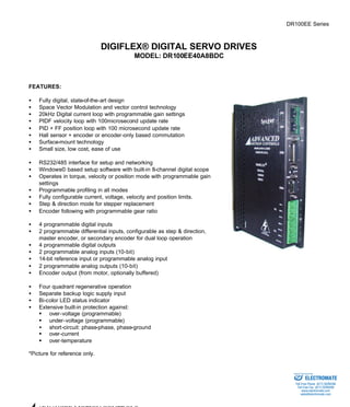 DR100EE Series 
DIGIFLEX® DIGITAL SERVO DRIVES 
MODEL: DR100EE40A8BDC 
FEATURES: 
·  Fully digital, state-of-the-art design 
·  Space Vector Modulation and vector control technology 
·  20kHz Digital current loop with programmable gain settings 
·  PIDF velocity loop with 100microsecond update rate 
·  PID + FF position loop with 100 microsecond update rate 
·  Hall sensor + encoder or encoder-only based commutation 
·  Surface-mount technology 
·  Small size, low cost, ease of use 
·  RS232/485 interface for setup and networking 
·  Windows© based setup software with built-in 8-channel digital scope 
·  Operates in torque, velocity or position mode with programmable gain 
settings 
·  Programmable profiling in all modes 
·  Fully configurable current, voltage, velocity and position limits. 
·  Step & direction mode for stepper replacement 
·  Encoder following with programmable gear ratio 
·  4 programmable digital inputs 
·  2 programmable differential inputs, configurable as step & direction, 
master encoder, or secondary encoder for dual loop operation 
·  4 programmable digital outputs 
·  2 programmable analog inputs (10-bit) 
·  14-bit reference input or programmable analog input 
·  2 programmable analog outputs (10-bit) 
·  Encoder output (from motor, optionally buffered) 
·  Four quadrant regenerative operation 
·  Separate backup logic supply input 
·  Bi-color LED status indicator 
·  Extensive built-in protection against: 
§ over-voltage (programmable) 
§ under-voltage (programmable) 
·  short-circuit: phase-phase, phase-ground 
§ over-current 
§ over-temperature 
*Picture for reference only. 
ADVANCED MOTION CONTROLS 
Sold & Serviced By: 
ELECTROMATE 
Toll Free Phone (877) SERVO98 
Toll Free Fax (877) SERV099 
www.electromate.com 
sales@electromate.com 
 