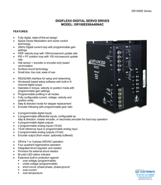 DR100EE Series 
DIGIFLEX® DIGITAL SERVO DRIVES 
MODEL: DR100EE60A40NAC 
FEATURES: 
• Fully digital, state-of-the-art design 
• Space Vector Modulation and vector control 
technology 
• 20kHz Digital current loop with programmable gain 
settings 
• PIDF velocity loop with 100microsecond update rate 
• PID + FF position loop with 100 microsecond update 
rate 
• Hall sensor + encoder or encoder-only based 
commutation 
• Surface-mount technology 
• Small size, low cost, ease of use 
• RS232/485 interface for setup and networking 
• Windows© based setup software with built-in 8- 
channel digital scope 
• Operates in torque, velocity or position mode with 
programmable gain settings 
• Programmable profiling in all modes 
• Fully configurable current, voltage, velocity and 
position limits. 
• Step & direction mode for stepper replacement 
• Encoder following with programmable gear ratio 
• 4 programmable digital inputs 
• 2 programmable differential inputs, configurable as 
step & direction, master encoder, or secondary encoder for dual loop operation 
• 4 programmable digital outputs 
• 2 programmable analog inputs (10-bit) 
• 14-bit reference input or programmable analog input 
• 2 programmable analog outputs (10-bit) 
• Encoder output (from motor, optionally buffered) 
• Off-line 1 or 3-phase 240VAC operation 
• Four quadrant regenerative operation 
• Integrated shunt regulator and resistor 
• Provision for external shunt resistor 
• Bi-color LED status indicator 
• Extensive built-in protection against: 
ƒ over-voltage (programmable) 
ƒ under-voltage (programmable) 
• short-circuit: phase-phase, phase-ground 
ƒ over-current 
Sold & Serviced By: 
ƒ over-temperature ELECTROMATE 
Toll Free Phone (877) SERVO98 
Toll Free Fax (877) SERV099 
www.electromate.com 
sales@electromate.com 
 