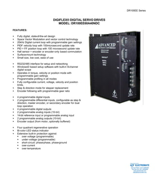 DR100EE Series 
DIGIFLEX® DIGITAL SERVO DRIVES 
MODEL: DR100EE60A40NDC 
FEATURES: 
·  Fully digital, state-of-the-art design 
·  Space Vector Modulation and vector control technology 
·  20kHz Digital current loop with programmable gain settings 
·  PIDF velocity loop with 100microsecond update rate 
·  PID + FF position loop with 100 microsecond update rate 
·  Hall sensor + encoder or encoder-only based commutation 
·  Surface-mount technology 
·  Small size, low cost, ease of use 
·  RS232/485 interface for setup and networking 
·  Windows© based setup software with built-in 8-channel 
digital scope 
·  Operates in torque, velocity or position mode with 
programmable gain settings 
·  Programmable profiling in all modes 
·  Fully configurable current, voltage, velocity and position 
limits. 
·  Step & direction mode for stepper replacement 
·  Encoder following with programmable gear ratio 
·  4 programmable digital inputs 
·  2 programmable differential inputs, configurable as step & 
direction, master encoder, or secondary encoder for dual 
loop operation 
·  4 programmable digital outputs 
·  2 programmable analog inputs (10-bit) 
·  14-bit reference input or programmable analog input 
·  2 programmable analog outputs (10-bit) 
·  Encoder output (from motor, optionally buffered) 
·  Four quadrant regenerative operation 
·  Bi-color LED status indicator 
·  Extensive built-in protection against: 
§ over-voltage (programmable) 
§ under-voltage (programmable) 
·  short-circuit: phase-phase, phase-ground 
§ over-current 
§ over-temperature 
Sold & Serviced By: 
ELECTROMATE 
Toll Free Phone (877) SERVO98 
Toll Free Fax (877) SERV099 
www.electromate.com 
sales@electromate.com 
 