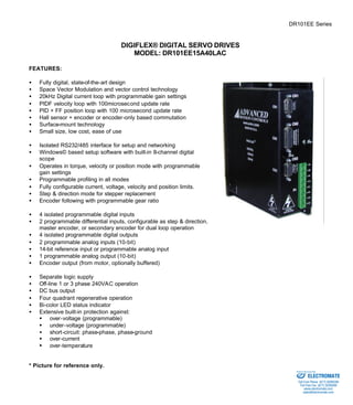 DR101EE Series 
DIGIFLEX® DIGITAL SERVO DRIVES 
MODEL: DR101EE15A40LAC 
FEATURES: 
·  Fully digital, state-of-the-art design 
·  Space Vector Modulation and vector control technology 
·  20kHz Digital current loop with programmable gain settings 
·  PIDF velocity loop with 100microsecond update rate 
·  PID + FF position loop with 100 microsecond update rate 
·  Hall sensor + encoder or encoder-only based commutation 
·  Surface-mount technology 
·  Small size, low cost, ease of use 
·  Isolated RS232/485 interface for setup and networking 
·  Windows© based setup software with built-in 8-channel digital 
scope 
·  Operates in torque, velocity or position mode with programmable 
gain settings 
·  Programmable profiling in all modes 
·  Fully configurable current, voltage, velocity and position limits. 
·  Step & direction mode for stepper replacement 
·  Encoder following with programmable gear ratio 
·  4 isolated programmable digital inputs 
·  2 programmable differential inputs, configurable as step & direction, 
master encoder, or secondary encoder for dual loop operation 
·  4 isolated programmable digital outputs 
·  2 programmable analog inputs (10-bit) 
·  14-bit reference input or programmable analog input 
·  1 programmable analog output (10-bit) 
·  Encoder output (from motor, optionally buffered) 
·  Separate logic supply 
·  Off-line 1 or 3 phase 240VAC operation 
·  DC bus output 
·  Four quadrant regenerative operation 
·  Bi-color LED status indicator 
·  Extensive built-in protection against: 
§ over-voltage (programmable) 
§ under-voltage (programmable) 
·  short-circuit: phase-phase, phase-ground 
§ over-current 
§ over-temperature 
* Picture for reference only. 
Sold & Serviced By: 
ELECTROMATE 
Toll Free Phone (877) SERVO98 
Toll Free Fax (877) SERV099 
www.electromate.com 
sales@electromate.com 
 