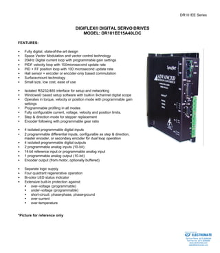 DR101EE Series 
DIGIFLEX® DIGITAL SERVO DRIVES 
MODEL: DR101EE15A40LDC 
FEATURES: 
·  Fully digital, state-of-the-art design 
·  Space Vector Modulation and vector control technology 
·  20kHz Digital current loop with programmable gain settings 
·  PIDF velocity loop with 100microsecond update rate 
·  PID + FF position loop with 100 microsecond update rate 
·  Hall sensor + encoder or encoder-only based commutation 
·  Surface-mount technology 
·  Small size, low cost, ease of use 
·  Isolated RS232/485 interface for setup and networking 
·  Windows© based setup software with built-in 8-channel digital scope 
·  Operates in torque, velocity or position mode with programmable gain 
settings 
·  Programmable profiling in all modes 
·  Fully configurable current, voltage, velocity and position limits. 
·  Step & direction mode for stepper replacement 
·  Encoder following with programmable gear ratio 
·  4 isolated programmable digital inputs 
·  2 programmable differential inputs, configurable as step & direction, 
master encoder, or secondary encoder for dual loop operation 
·  4 isolated programmable digital outputs 
·  2 programmable analog inputs (10-bit) 
·  14-bit reference input or programmable analog input 
·  1 programmable analog output (10-bit) 
·  Encoder output (from motor, optionally buffered) 
·  Separate logic supply 
·  Four quadrant regenerative operation 
·  Bi-color LED status indicator 
·  Extensive built-in protection against: 
§ over-voltage (programmable) 
§ under-voltage (programmable) 
·  short-circuit: phase-phase, phase-ground 
§ over-current 
§ over-temperature 
*Picture for reference only 
Sold & Serviced By: 
ELECTROMATE 
Toll Free Phone (877) SERVO98 
Toll Free Fax (877) SERV099 
www.electromate.com 
sales@electromate.com 
 