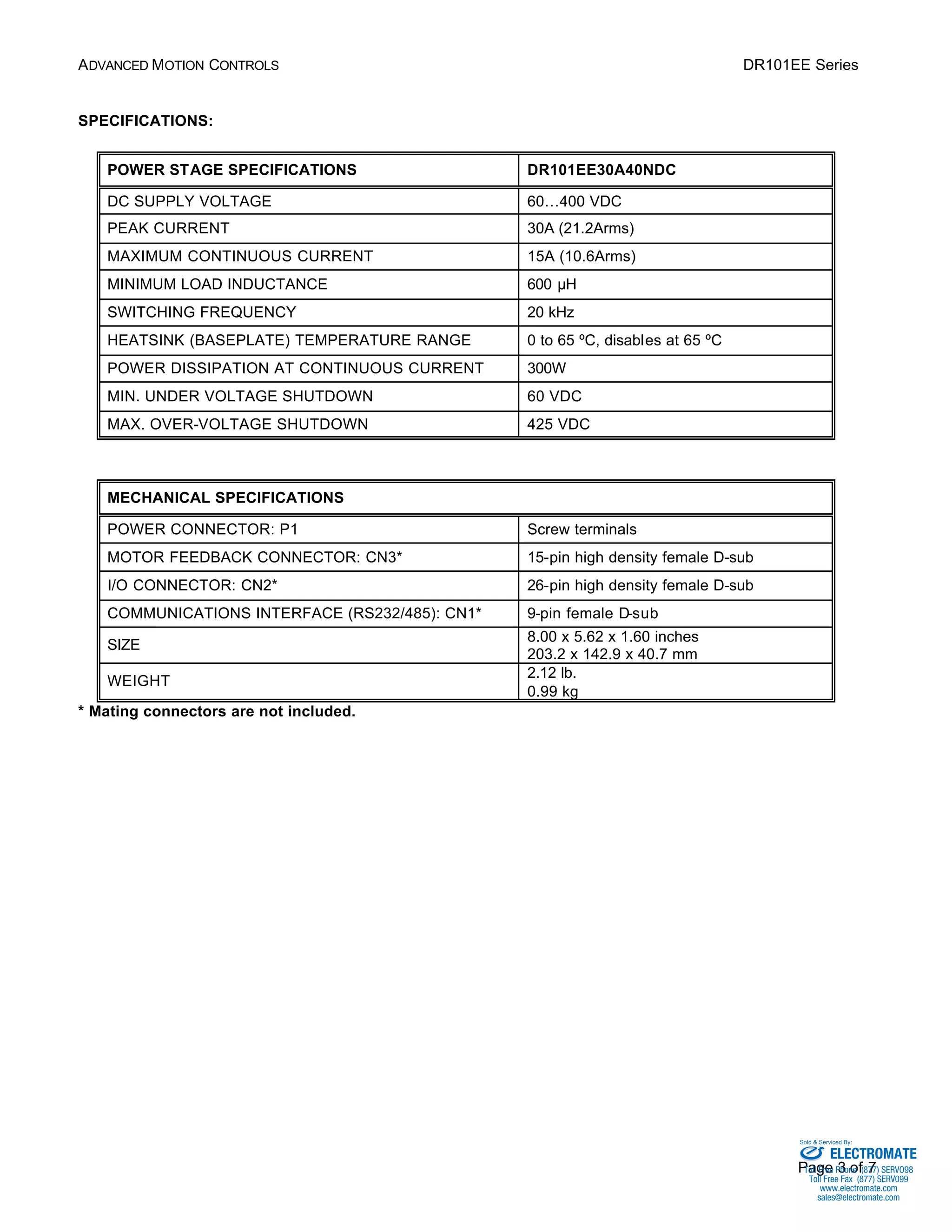 ADVANCED MOTION CONTROLS DR101EE Series 
Sold & Serviced By: 
Page 3 of 7 
SPECIFICATIONS: 
POWER STAGE SPECIFICATIONS DR101EE30A40NDC 
DC SUPPLY VOLTAGE 60…400 VDC 
PEAK CURRENT 30A (21.2Arms) 
MAXIMUM CONTINUOUS CURRENT 15A (10.6Arms) 
MINIMUM LOAD INDUCTANCE 600 μH 
SWITCHING FREQUENCY 20 kHz 
HEATSINK (BASEPLATE) TEMPERATURE RANGE 0 to 65 ºC, disables at 65 ºC 
POWER DISSIPATION AT CONTINUOUS CURRENT 300W 
MIN. UNDER VOLTAGE SHUTDOWN 60 VDC 
MAX. OVER-VOLTAGE SHUTDOWN 425 VDC 
MECHANICAL SPECIFICATIONS 
POWER CONNECTOR: P1 Screw terminals 
MOTOR FEEDBACK CONNECTOR: CN3* 15-pin high density female D-sub 
I/O CONNECTOR: CN2* 26-pin high density female D-sub 
COMMUNICATIONS INTERFACE (RS232/485): CN1* 9-pin female D-sub 
SIZE 8.00 x 5.62 x 1.60 inches 
203.2 x 142.9 x 40.7 mm 
WEIGHT 2.12 lb. 
0.99 kg 
* Mating connectors are not included. 
ELECTROMATE 
Toll Free Phone (877) SERVO98 
Toll Free Fax (877) SERV099 
www.electromate.com 
sales@electromate.com 
 