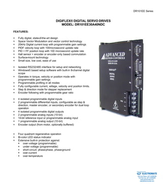 DR101EE Series 
DIGIFLEX® DIGITAL SERVO DRIVES 
MODEL: DR101EE30A40NDC 
FEATURES: 
·  Fully digital, state-of-the-art design 
·  Space Vector Modulation and vector control technology 
·  20kHz Digital current loop with programmable gain settings 
·  PIDF velocity loop with 100microsecond update rate 
·  PID + FF position loop with 100 microsecond update rate 
·  Hall sensor + encoder or encoder-only based commutation 
·  Surface-mount technology 
·  Small size, low cost, ease of use 
·  Isolated RS232/485 interface for setup and networking 
·  Windows© based setup software with built-in 8-channel digital 
scope 
·  Operates in torque, velocity or position mode with 
programmable gain settings 
·  Programmable profiling in all modes 
·  Fully configurable current, voltage, velocity and position limits. 
·  Step & direction mode for stepper replacement 
·  Encoder following with programmable gear ratio 
·  4 isolated programmable digital inputs 
·  2 programmable differential inputs, configurable as step & 
direction, master encoder, or secondary encoder for dual loop 
operation 
·  4 isolated programmable digital outputs 
·  2 programmable analog inputs (10-bit) 
·  14-bit reference input or programmable analog input 
·  1 programmable analog output (10-bit) 
·  Encoder output (from motor, optionally buffered) 
·  Four quadrant regenerative operation 
·  Bi-color LED status indicator 
·  Extensive built-in protection against: 
§ over-voltage (programmable) 
§ under-voltage (programmable) 
·  short-circuit: phase-phase, phase-ground 
§ over-current 
§ over-temperature 
Sold & Serviced By: 
ELECTROMATE 
Toll Free Phone (877) SERVO98 
Toll Free Fax (877) SERV099 
www.electromate.com 
sales@electromate.com 
 