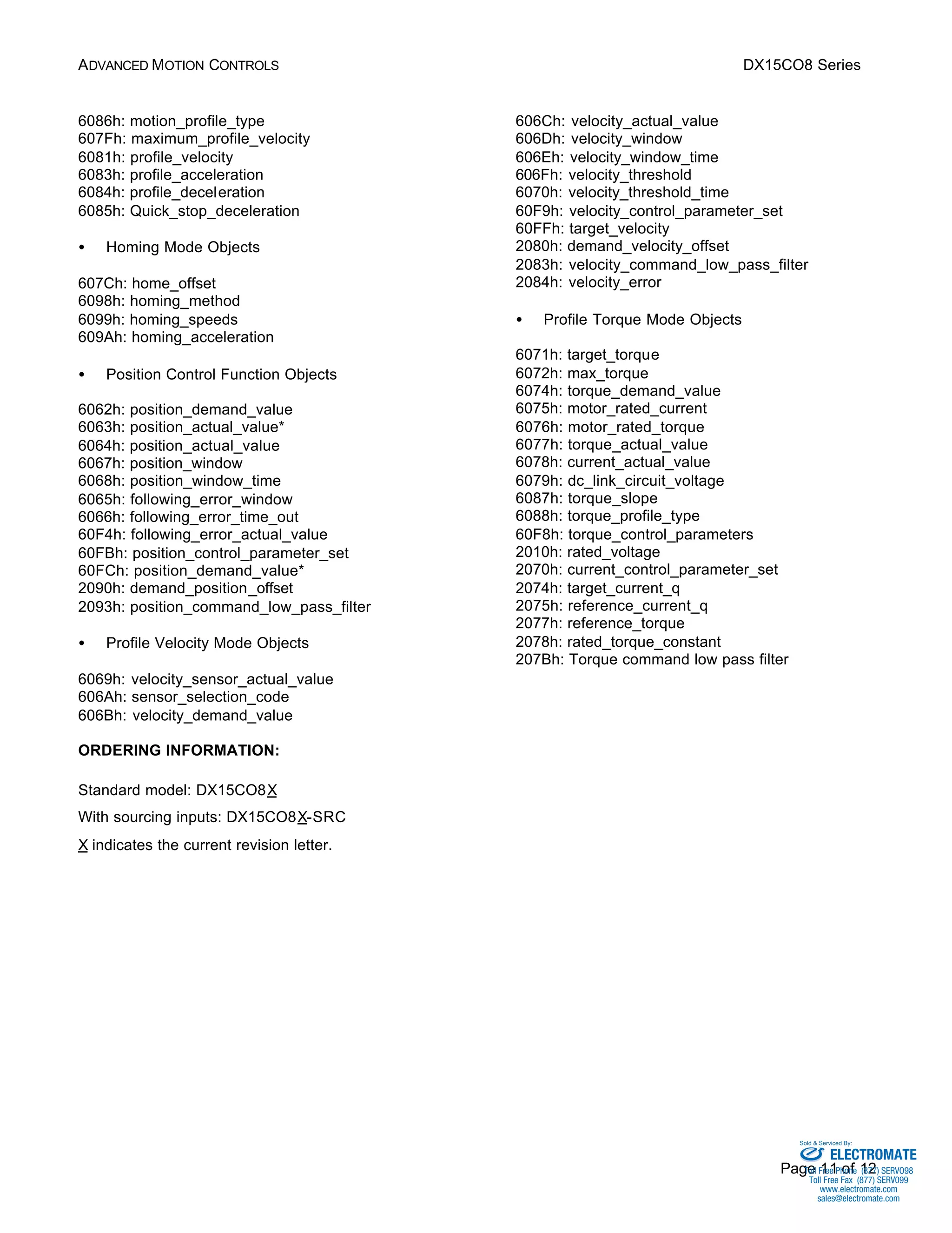 ADVANCED MOTION CONTROLS DX15CO8 Series 
Sold & Serviced By: 
Page 11 of 12 
6086h: motion_profile_type 
607Fh: maximum_profile_velocity 
6081h: profile_velocity 
6083h: profile_acceleration 
6084h: profile_deceleration 
6085h: Quick_stop_deceleration 
·  Homing Mode Objects 
607Ch: home_offset 
6098h: homing_method 
6099h: homing_speeds 
609Ah: homing_acceleration 
·  Position Control Function Objects 
6062h: position_demand_value 
6063h: position_actual_value* 
6064h: position_actual_value 
6067h: position_window 
6068h: position_window_time 
6065h: following_error_window 
6066h: following_error_time_out 
60F4h: following_error_actual_value 
60FBh: position_control_parameter_set 
60FCh: position_demand_value* 
2090h: demand_position_offset 
2093h: position_command_low_pass_filter 
·  Profile Velocity Mode Objects 
6069h: velocity_sensor_actual_value 
606Ah: sensor_selection_code 
606Bh: velocity_demand_value 
606Ch: velocity_actual_value 
606Dh: velocity_window 
606Eh: velocity_window_time 
606Fh: velocity_threshold 
6070h: velocity_threshold_time 
60F9h: velocity_control_parameter_set 
60FFh: target_velocity 
2080h: demand_velocity_offset 
2083h: velocity_command_low_pass_filter 
2084h: velocity_error 
·  Profile Torque Mode Objects 
6071h: target_torque 
6072h: max_torque 
6074h: torque_demand_value 
6075h: motor_rated_current 
6076h: motor_rated_torque 
6077h: torque_actual_value 
6078h: current_actual_value 
6079h: dc_link_circuit_voltage 
6087h: torque_slope 
6088h: torque_profile_type 
60F8h: torque_control_parameters 
2010h: rated_voltage 
2070h: current_control_parameter_set 
2074h: target_current_q 
2075h: reference_current_q 
2077h: reference_torque 
2078h: rated_torque_constant 
207Bh: Torque command low pass filter 
ORDERING INFORMATION: 
Standard model: DX15CO8X 
With sourcing inputs: DX15CO8X-SRC 
X indicates the current revision letter. 
ELECTROMATE 
Toll Free Phone (877) SERVO98 
Toll Free Fax (877) SERV099 
www.electromate.com 
sales@electromate.com 
 