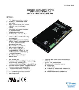 DX15CO8 Series 
DIGIFLEX® DIGITAL SERVO DRIVES 
WITH CANopen INTERFACE 
MODELS: DX15CO8, DX15CO8-SRC 
FEATURES: 
·  Fully digital, state-of-the-art design 
·  Brushed DC, brushless AC drive 
technology 
·  Digital current, velocity, and position 
loops with programmable gain 
settings 
·  Hall sensor commutation feedback 
for brushless motors 
·  Surface-mount technology 
·  Small size, low cost, ease of use 
·  Isolated CAN bus interface for setup 
and networking 
·  Supports CANopen communication 
protocol (DS301) and Device Profile 
for Drives and Motion Control 
commands (DSP-402) 
·  CAN bus address and bit rate 
selection via DIP-switches 
·  Windows© based DigiFlex® 
DriveWare setup software via CAN 
interface (operates with third party 
PC-to-CAN interface) 
·  Operates in torque, velocity or 
position mode 
·  Dual encoder input 
·  7 programmable isolated digital inputs (sinking), 
sourcing inputs optional (-SRC). 
·  8 programmable isolated digital outputs (sinking) 
·  Dedicated isolated limit and home switch inputs 
·  3 programmable analog inputs (12-bit) 
·  1 programmable analog output (10-bit) 
·  Four quadrant regenerative operation 
·  Separate logic supply voltage (single supply 
optional) 
·  Bi-color LED status indicator 
·  Extensive built-in protection against: 
§ over-voltage 
§ under-voltage 
·  short-circuit: phase-phase, phase-ground 
§ over-current 
§ over-temperature with pre-warning 
·  Agency Approvals: 
Sold & Serviced By: 
ELECTROMATE 
Toll Free Phone (877) SERVO98 
Toll Free Fax (877) SERV099 
www.electromate.com 
sales@electromate.com 
 