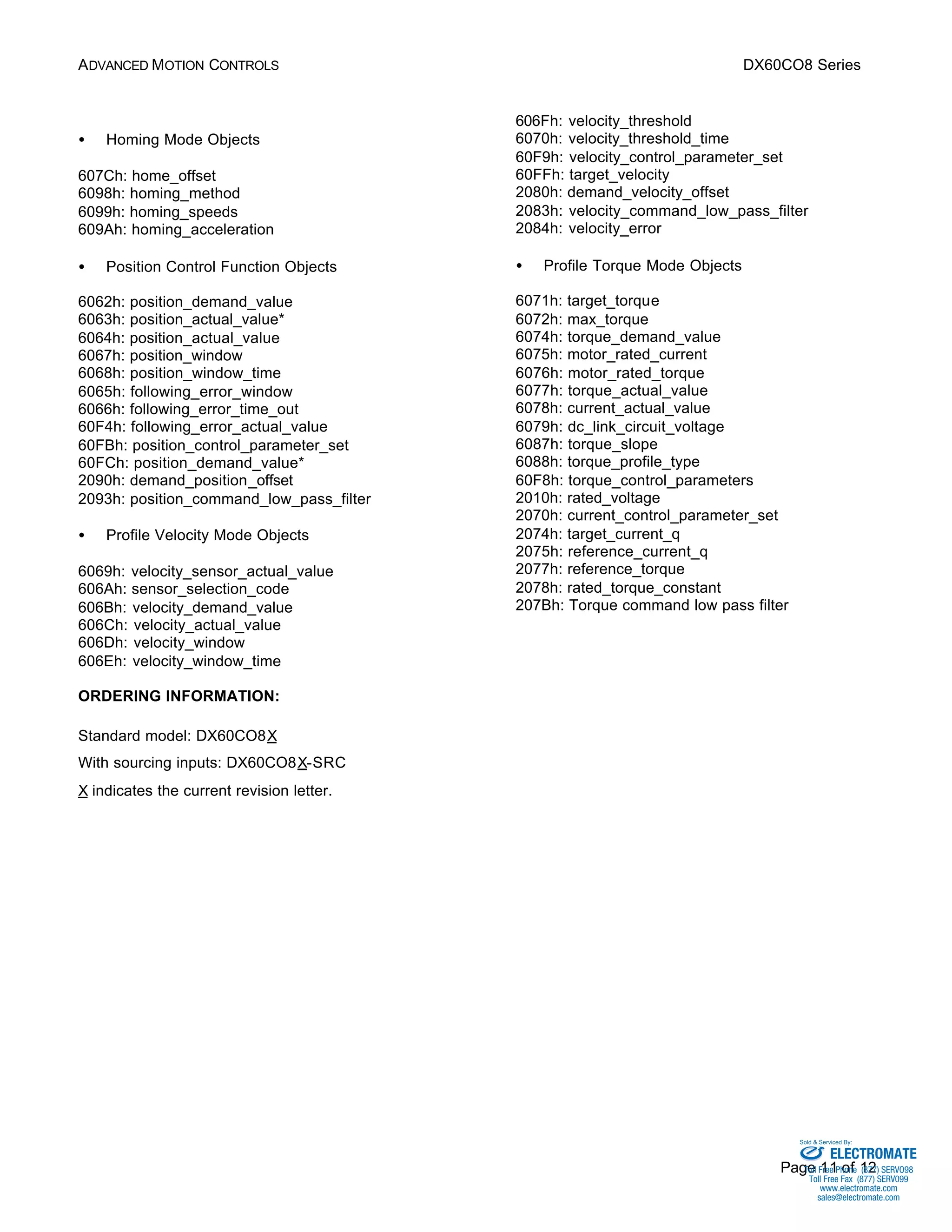 ADVANCED MOTION CONTROLS DX60CO8 Series 
Sold & Serviced By: 
Page 11 of 12 
·  Homing Mode Objects 
607Ch: home_offset 
6098h: homing_method 
6099h: homing_speeds 
609Ah: homing_acceleration 
·  Position Control Function Objects 
6062h: position_demand_value 
6063h: position_actual_value* 
6064h: position_actual_value 
6067h: position_window 
6068h: position_window_time 
6065h: following_error_window 
6066h: following_error_time_out 
60F4h: following_error_actual_value 
60FBh: position_control_parameter_set 
60FCh: position_demand_value* 
2090h: demand_position_offset 
2093h: position_command_low_pass_filter 
·  Profile Velocity Mode Objects 
6069h: velocity_sensor_actual_value 
606Ah: sensor_selection_code 
606Bh: velocity_demand_value 
606Ch: velocity_actual_value 
606Dh: velocity_window 
606Eh: velocity_window_time 
606Fh: velocity_threshold 
6070h: velocity_threshold_time 
60F9h: velocity_control_parameter_set 
60FFh: target_velocity 
2080h: demand_velocity_offset 
2083h: velocity_command_low_pass_filter 
2084h: velocity_error 
·  Profile Torque Mode Objects 
6071h: target_torque 
6072h: max_torque 
6074h: torque_demand_value 
6075h: motor_rated_current 
6076h: motor_rated_torque 
6077h: torque_actual_value 
6078h: current_actual_value 
6079h: dc_link_circuit_voltage 
6087h: torque_slope 
6088h: torque_profile_type 
60F8h: torque_control_parameters 
2010h: rated_voltage 
2070h: current_control_parameter_set 
2074h: target_current_q 
2075h: reference_current_q 
2077h: reference_torque 
2078h: rated_torque_constant 
207Bh: Torque command low pass filter 
ORDERING INFORMATION: 
Standard model: DX60CO8X 
With sourcing inputs: DX60CO8X-SRC 
X indicates the current revision letter. 
ELECTROMATE 
Toll Free Phone (877) SERVO98 
Toll Free Fax (877) SERV099 
www.electromate.com 
sales@electromate.com 
 