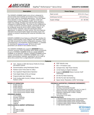 DigiFlex® Performance™ Servo Drive DZEANTU-020B080 
Description 
Power Range 
The DZEANTU-020B080 digital servo drive is designed to drive brushed and brushless servomotors from a compact form factor ideal for embedded applications. This fully digital drive operates in torque, velocity, or position mode and employs Space Vector Modulation (SVM), which results in higher bus voltage utilization and reduced heat dissipation compared to traditional PWM. The drive can be configured for a variety of external command signals. Commands can also be configured using the drive’s built-in Motion Engine, an internal motion controller used with distributed motion applications. In addition to motor control, this drive features dedicated and programmable digital and analog inputs and outputs to enhance interfacing with external controllers and devices. 
DZEANTU-020B080 drives feature an EtherCAT® interface for network communication using CANopen over EtherCAT (CoE), and USB connectivity for drive configuration and setup. Drive commissioning is accomplished using DriveWare® 7, available for download at www.a-m-c.com. All drive and motor parameters are stored in non-volatile memory. 
The DZEANTU-020B080 also supports ADVANCED Motion Controls’ exclusive ‘DxM’ technology which allows connectivity of up to 3 DZSANTU-020B080 drives to a single DZEANTU- 020B080 on an EtherCAT network. DZSANTU-020B080 drives receive commands from a DZEANTU-020B080 over a high- speed communication interface, allowing for up to 4 axes of servo drive control from a single EtherCAT connection. 
Peak Current 20 A (14.1 ARMS) 
Continuous Current 10 A (10 ARMS) 
Supply Voltage 18 - 80 VDC 
Features 
 CoE – Based on DSP-402 Device Profile for Drives and Motion Control 
 Synchronization using Distributed Clocks 
 Position Cycle Times down to 100μs 
 Four Quadrant Regenerative Operation 
 Fully Digital State-of-the-art Design 
 Programmable Gain Settings 
 Fully Configurable Current, Voltage, Velocity and Position Limits 
 PIDF Velocity Loop 
 PID + FF Position Loop 
 Compact Size, High Power Density 
 12-bit Analog to Digital Hardware 
 Supports ADVANCED Motion Controls ‘DxM’ Technology 
 On-the-Fly Mode Switching 
 On-the-Fly Gain Set Switching 
 Space Vector Modulation (SVM) Technology 
MODES OF OPERATION 
 Profile Current 
 Profile Velocity 
 Profile Position 
 Cyclic Synchronous Current Mode 
 Cyclic Synchronous Velocity Mode 
 Cyclic Synchronous Position Mode 
COMMAND SOURCE 
 ±10 V Analog 
 Encoder Following 
 Over the Network 
 Sequencing 
 Indexing 
 Jogging 
COMPLIANCES & AGENCY APPROVALS 
 UL 
 cUL 
 CE Class A (LVD) 
 CE Class A (EMC) 
 RoHS 
FEEDBACK SUPPORTED (FIRMWARE DEPENDENT) 
 Halls 
 Incremental Encoder 
 Auxiliary Incremental Encoder 
 1Vp-p Sine/Cosine Encoder (see note 5 on page 3) 
 Absolute Encoder (Heidenhain EnDat® or Stegmann Hiperface® or BiSS C-Mode) 
 ±10 VDC Position 
 Tachometer (±10 VDC) 
INPUTS/OUTPUTS 
 1 Programmable Analog Input (12-bit Resolution) 
 5 Programmable Digital Inputs (Differential) 
 3 Programmable Digital Inputs (Single-Ended) 
 5 Programmable Digital Outputs (Single-Ended) 
 3 High Speed Captures 
ELECTROMATE 
Toll Free Phone (877) SERVO98 
Toll Free Fax (877) SERV099 
www.electromate.com 
sales@electromate.com 
Sold & Serviced By: 
 