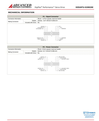 DigiFlex® Performance™ Servo Drive DZEANTU-020B200 
MECHANICAL INFORMATION 
P1 - Signal Connector 
Connector Information 
96-pin, 1.27mm spaced, dual-row header 
Mating Connector 
Details 
Samtec: CLP-148-02-F-D-BE-A-K 
Included with Drive 
No 
RESERVED1RESERVED2PAI-1-3ADDR24PAI-1+5ADDR16GROUND92LINK/ACT OUT94LINK/ACT IN96STATUS/ERR+95STATUS/ERR-93GROUND91... ... ... ... 
P2 - Power Connector 
Connector Information 
50-pin, 2.0mm spaced, dual-row header 
Mating Connector 
Details 
Samtec: CLT-125-02-F-D-BE-A-K 
Included with Drive 
No 
AUX SUPPLY INPUT1AUX SUPPLY INPUT2HIGH VOLTAGE3HIGH VOLTAGE4HIGH VOLTAGE5HIGH VOLTAGE6MOTOR C46MOTOR C48MOTOR C50MOTOR C49MOTOR C47MOTOR C45... ... ... ... 
ELECTROMATE 
Toll Free Phone (877) SERVO98 
Toll Free Fax (877) SERV099 
www.electromate.com 
sales@electromate.com 
Sold & Serviced By: 
 