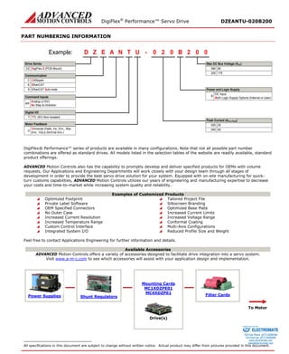 DigiFlex® Performance™ Servo Drive DZEANTU-020B200 
PART NUMBERING INFORMATION 
- DigiFlex Z (PCB Mount) EZDTNAU020B002Example: DZCANopenCAnalog (±10V) No Step & DirectionANDigital I/OTTL (5V) Non-IsolatedTMax DC Bus Voltage (VDC) Peak Current (A0 to Peak) 8008020020EtherCATEUniversal (Halls, Inc. Enc., Abs. Enc, 1Vp-p Sin/Cos Enc.)UMotor FeedbackCommand InputsCommunicationDrive SeriesPower and Logic SupplyDC InputBoth Logic Supply Options (Internal or User)BEtherCAT Sub-nodeS17520040040 
DigiFlex® Performance™ series of products are available in many configurations. Note that not all possible part number combinations are offered as standard drives. All models listed in the selection tables of the website are readily available, standard product offerings. 
ADVANCED Motion Controls also has the capability to promptly develop and deliver specified products for OEMs with volume requests. Our Applications and Engineering Departments will work closely with your design team through all stages of development in order to provide the best servo drive solution for your system. Equipped with on-site manufacturing for quick- turn customs capabilities, ADVANCED Motion Controls utilizes our years of engineering and manufacturing expertise to decrease your costs and time-to-market while increasing system quality and reliability. 
Examples of Customized Products 
 Optimized Footprint 
 Tailored Project File 
 Private Label Software 
 Silkscreen Branding 
 OEM Specified Connectors 
 Optimized Base Plate 
 No Outer Case 
 Increased Current Limits 
 Increased Current Resolution 
 Increased Voltage Range 
 Increased Temperature Range 
 Conformal Coating 
 Custom Control Interface 
 Multi-Axis Configurations 
 Integrated System I/O 
 Reduced Profile Size and Weight 
Feel free to contact Applications Engineering for further information and details. 
Available Accessories 
ADVANCED Motion Controls offers a variety of accessories designed to facilitate drive integration into a servo system. 
Visit www.a-m-c.com to see which accessories will assist with your application design and implementation. 
Power Supplies 
Shunt Regulators 
Mounting Cards 
MC1XDZPE01 
MC4XDZP01 
Filter Cards 
To Motor 
Drive(s) 
All specifications in this document are subject to change without written notice. Actual product may differ from pictures provided in this document. 
ELECTROMATE 
Toll Free Phone (877) SERVO98 
Toll Free Fax (877) SERV099 
www.electromate.com 
sales@electromate.com 
Sold & Serviced By: 
