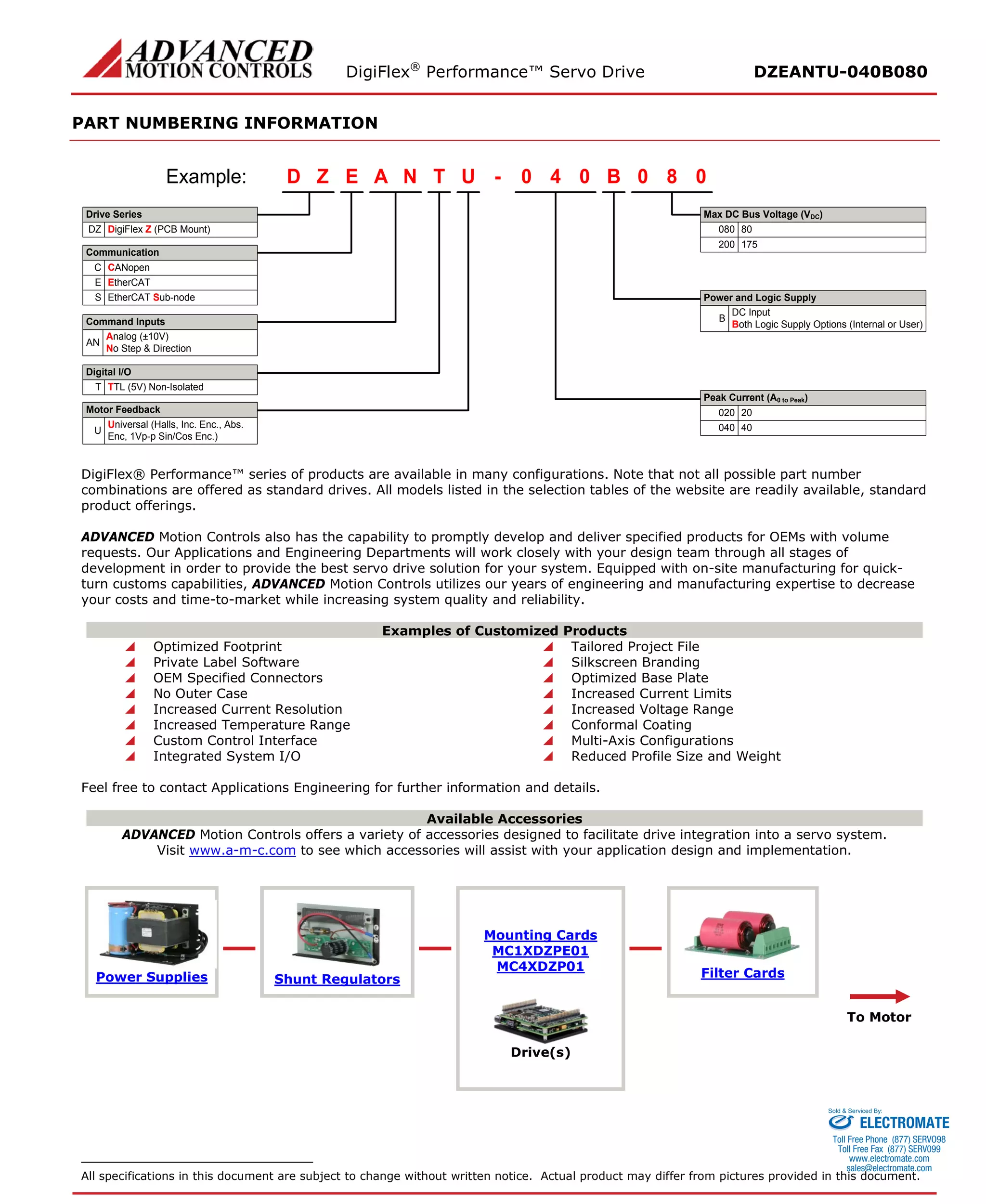 DigiFlex® Performance™ Servo Drive DZEANTU-040B080 
PART NUMBERING INFORMATION 
- DigiFlex Z (PCB Mount) EZDTNAU040B080Example: DZCANopenCAnalog (±10V) No Step & DirectionANDigital I/OTTL (5V) Non-IsolatedTMax DC Bus Voltage (VDC) Peak Current (A0 to Peak) 8008020020EtherCATEUniversal (Halls, Inc. Enc., Abs. Enc, 1Vp-p Sin/Cos Enc.)UMotor FeedbackCommand InputsCommunicationDrive SeriesPower and Logic SupplyDC InputBoth Logic Supply Options (Internal or User)BEtherCAT Sub-nodeS40040175200 
DigiFlex® Performance™ series of products are available in many configurations. Note that not all possible part number combinations are offered as standard drives. All models listed in the selection tables of the website are readily available, standard product offerings. 
ADVANCED Motion Controls also has the capability to promptly develop and deliver specified products for OEMs with volume requests. Our Applications and Engineering Departments will work closely with your design team through all stages of development in order to provide the best servo drive solution for your system. Equipped with on-site manufacturing for quick- turn customs capabilities, ADVANCED Motion Controls utilizes our years of engineering and manufacturing expertise to decrease your costs and time-to-market while increasing system quality and reliability. 
Examples of Customized Products 
 Optimized Footprint 
 Tailored Project File 
 Private Label Software 
 Silkscreen Branding 
 OEM Specified Connectors 
 Optimized Base Plate 
 No Outer Case 
 Increased Current Limits 
 Increased Current Resolution 
 Increased Voltage Range 
 Increased Temperature Range 
 Conformal Coating 
 Custom Control Interface 
 Multi-Axis Configurations 
 Integrated System I/O 
 Reduced Profile Size and Weight 
Feel free to contact Applications Engineering for further information and details. 
Available Accessories 
ADVANCED Motion Controls offers a variety of accessories designed to facilitate drive integration into a servo system. 
Visit www.a-m-c.com to see which accessories will assist with your application design and implementation. 
Power Supplies 
Shunt Regulators 
Mounting Cards 
MC1XDZPE01 
MC4XDZP01 
Filter Cards 
To Motor 
Drive(s) 
All specifications in this document are subject to change without written notice. Actual product may differ from pictures provided in this document. 
ELECTROMATE 
Toll Free Phone (877) SERVO98 
Toll Free Fax (877) SERV099 
www.electromate.com 
sales@electromate.com 
Sold & Serviced By: 
