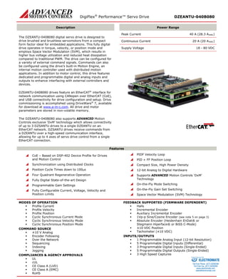 DigiFlex® Performance™ Servo Drive DZEANTU-040B080 
Description 
Power Range 
The DZEANTU-040B080 digital servo drive is designed to drive brushed and brushless servomotors from a compact form factor ideal for embedded applications. This fully digital drive operates in torque, velocity, or position mode and employs Space Vector Modulation (SVM), which results in higher bus voltage utilization and reduced heat dissipation compared to traditional PWM. The drive can be configured for a variety of external command signals. Commands can also be configured using the drive’s built-in Motion Engine, an internal motion controller used with distributed motion applications. In addition to motor control, this drive features dedicated and programmable digital and analog inputs and outputs to enhance interfacing with external controllers and devices. 
DZEANTU-040B080 drives feature an EtherCAT® interface for network communication using CANopen over EtherCAT (CoE), and USB connectivity for drive configuration and setup. Drive commissioning is accomplished using DriveWare® 7, available for download at www.a-m-c.com. All drive and motor parameters are stored in non-volatile memory. 
The DZEANTU-040B080 also supports ADVANCED Motion Controls exclusive ‘DxM’ technology which allows connectivity of up to 3 DZSANTU drives to a single DZEANTU on an EtherCAT network. DZSANTU drives receive commands from a DZEANTU over a high-speed communication interface, allowing for up to 4 axes of servo drive control from a single EtherCAT connection. 
Peak Current 40 A (28.3 ARMS) 
Continuous Current 20 A (20 ARMS) 
Supply Voltage 18 - 80 VDC 
Features 
 CoE – Based on DSP-402 Device Profile for Drives and Motion Control 
 Synchronization using Distributed Clocks 
 Position Cycle Times down to 100μs 
 Four Quadrant Regenerative Operation 
 Fully Digital State-of-the-art Design 
 Programmable Gain Settings 
 Fully Configurable Current, Voltage, Velocity and Position Limits 
 PIDF Velocity Loop 
 PID + FF Position Loop 
 Compact Size, High Power Density 
 12-bit Analog to Digital Hardware 
 Supports ADVANCED Motion Controls ‘DxM’ Technology 
 On-the-Fly Mode Switching 
 On-the-Fly Gain Set Switching 
 Space Vector Modulation (SVM) Technology 
MODES OF OPERATION 
 Profile Current 
 Profile Velocity 
 Profile Position 
 Cyclic Synchronous Current Mode 
 Cyclic Synchronous Velocity Mode 
 Cyclic Synchronous Position Mode 
COMMAND SOURCE 
 ±10 V Analog 
 Encoder Following 
 Over the Network 
 Sequencing 
 Indexing 
 Jogging 
COMPLIANCES & AGENCY APPROVALS 
 UL 
 cUL 
 CE Class A (LVD) 
 CE Class A (EMC) 
 RoHS 
FEEDBACK SUPPORTED (FIRMWARE DEPENDENT) 
 Halls 
 Incremental Encoder 
 Auxiliary Incremental Encoder 
 1Vp-p Sine/Cosine Encoder (see note 5 on page 3) 
 Absolute Encoder (Heidenhain EnDat® or Stegmann Hiperface® or BiSS C-Mode) 
 ±10 VDC Position 
 Tachometer (±10 VDC) 
INPUTS/OUTPUTS 
 1 Programmable Analog Input (12-bit Resolution) 
 5 Programmable Digital Inputs (Differential) 
 3 Programmable Digital Inputs (Single-Ended) 
 5 Programmable Digital Outputs (Single-Ended) 
 3 High Speed Captures 
ELECTROMATE 
Toll Free Phone (877) SERVO98 
Toll Free Fax (877) SERV099 
www.electromate.com 
sales@electromate.com 
Sold & Serviced By: 
 