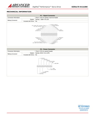 DigiFlex® Performance™ Servo Drive DZRALTE-012L080 
MECHANICAL INFORMATION 
P1 - Signal Connector 
Connector Information 
30-pin, 2.54 mm spaced, dual-row header 
Mating Connector 
Details 
Samtec: SSM-115-L-DV 
Included with Drive 
No 
RS485 ADDR 01RS485 ADDR 12PAI-1 + (REF+)3PAI-1 -(REF-)4GND5RS485 BAUD6PDO-17PDO-28PDO-39PDI-110PDI-211PDI-3 (CAP-A)12RS232 RX / RS485 RX-13RS232 TX / RS485 TX-15RS485 RX+14PDI-4 -(PWM-/ STEP-/ AUX ENC A-/ CAP-B-)18RS485 TX+16PDI-5 -(DIR-/ AUX ENC B-/ CAP-C-)20HALL A22HALL C24MOT ENC I-26MOT ENC A-28MOT ENC B-30MOT ENC B+29MOT ENC A+27MOT ENC I+25HALL B23GND21PDI-5 + (DIR+ / AUX ENC B+ / CAP-C+)19PDI-4 + (PWM+ / STEP+ / AUX ENC A+ / CAP-B+)17 
P2 - Power Connector 
Connector Information 
12-pin, 2.54 mm spaced header 
Mating Connector 
Details 
Samtec: BCS-112-L-S-PE 
Included with Drive 
No 
LOGIC PWR1GND2GND3HIGH VOLTAGE4HIGH VOLTAGE5MOTOR C7MOTOR C8MOTOR B9MOTOR B10MOTOR A11MOTOR A12 
ELECTROMATE 
Toll Free Phone (877) SERVO98 
Toll Free Fax (877) SERV099 
www.electromate.com 
sales@electromate.com 
Sold & Serviced By: 
 