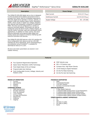 DigiFlex® Performance™ Servo Drive DZRALTE-025L200 
Description 
Power Range 
The DZRALTE-025L200 digital servo drive is designed to drive brushed and brushless servomotors from a compact form factor ideal for embedded applications. This fully digital drive operates in torque, velocity, or position mode and employs Space Vector Modulation (SVM), which results in higher bus voltage utilization and reduced heat dissipation compared to traditional PWM. The drive can be configured for a variety of external command signals. Commands can also be configured using the drive’s built-in Motion Engine, an internal motion controller used with distributed motion applications. In addition to motor control, this drive features dedicated and programmable digital and analog inputs and outputs to enhance interfacing with external controllers and devices. 
The DZRALTE-025L200 features a RS-232 interface for drive configuration and setup as well as a RS-485 interface for drive networking. Drive commissioning is accomplished using DriveWare® 7, available for download at www.a-m-c.com. 
All drive and motor parameters are stored in non- volatile memory. 
Peak Current 25 A (17.7 ARMS) 
Continuous Current 12.5 A (12.5 ARMS) 
Supply Voltage 40 - 175 VDC 
Features 
 Four Quadrant Regenerative Operation 
 Space Vector Modulation (SVM) Technology 
 Fully Digital State-of-the-art Design 
 Programmable Gain Settings 
 Fully Configurable Current, Voltage, Velocity and Position Limits 
 PIDF Velocity Loop 
 PID + FF Position Loop 
 Compact Size, High Power Density 
 12-bit Analog to Digital Hardware 
 On-the-Fly Mode Switching 
 On-the-Fly Gain Set Switching 
MODES OF OPERATION 
 Current 
 Hall Velocity 
 Position 
 Velocity 
COMMAND SOURCE 
 PWM and Direction 
 Encoder Following 
 Over the Network 
 ±10 V Analog 
 5V Step and Direction 
 Sequencing 
 Indexing 
 Jogging 
FEEDBACK SUPPORTED 
 Halls 
 Incremental Encoder 
 ±10 VDC Position 
 Auxiliary Incremental Encoder 
INPUTS/OUTPUTS 
 2 High Speed Captures 
 1 Programmable Analog Input (12-bit Resolution) 
 2 Programmable Digital Inputs (Differential) 
 3 Programmable Digital Inputs (Single-Ended) 
 3 Programmable Digital Outputs (Single-Ended) 
COMPLIANCES & AGENCY APPROVALS 
 UL 
 cUL 
 CE Class A (LVD) 
 CE Class A (EMC) 
 RoHS 
ELECTROMATE 
Toll Free Phone (877) SERVO98 
Toll Free Fax (877) SERV099 
www.electromate.com 
sales@electromate.com 
Sold & Serviced By: 
 