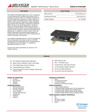 DigiFlex® Performance™ Servo Drive DZRALTE-040L080 
Description 
Power Range 
The DZRALTE-040L080 digital servo drive is designed to drive brushed and brushless servomotors from a compact form factor ideal for embedded applications. This fully digital drive operates in torque, velocity, or position mode and employs Space Vector Modulation (SVM), which results in higher bus voltage utilization and reduced heat dissipation compared to traditional PWM. The drive can be configured for a variety of external command signals. Commands can also be configured using the drive’s built-in Motion Engine, an internal motion controller used with distributed motion applications. In addition to motor control, this drive features dedicated and programmable digital and analog inputs and outputs to enhance interfacing with external controllers and devices. 
The DZRALTE-040L080 features a RS-232 interface for drive configuration and setup as well as a RS-485 interface for drive networking. Drive commissioning is accomplished using DriveWare® 7, available for download at www.a-m-c.com. 
All drive and motor parameters are stored in non- volatile memory. 
Peak Current 40 A (28.3 ARMS) 
Continuous Current 20 A (20 ARMS) 
Supply Voltage 10 - 80 VDC 
Features 
 Four Quadrant Regenerative Operation 
 Space Vector Modulation (SVM) Technology 
 Fully Digital State-of-the-art Design 
 Programmable Gain Settings 
 Fully Configurable Current, Voltage, Velocity and Position Limits 
 PIDF Velocity Loop 
 PID + FF Position Loop 
 Compact Size, High Power Density 
 12-bit Analog to Digital Hardware 
 On-the-Fly Mode Switching 
 On-the-Fly Gain Set Switching 
MODES OF OPERATION 
 Current 
 Hall Velocity 
 Position 
 Velocity 
COMMAND SOURCE 
 PWM and Direction 
 Encoder Following 
 Over the Network 
 ±10 V Analog 
 5V Step and Direction 
 Sequencing 
 Indexing 
 Jogging 
FEEDBACK SUPPORTED 
 Halls 
 Incremental Encoder 
 ±10 VDC Position 
 Auxiliary Incremental Encoder 
INPUTS/OUTPUTS 
 2 High Speed Captures 
 1 Programmable Analog Input (12-bit Resolution) 
 2 Programmable Digital Inputs (Differential) 
 3 Programmable Digital Inputs (Single-Ended) 
 3 Programmable Digital Outputs (Single-Ended) 
COMPLIANCES & AGENCY APPROVALS 
 UL 
 cUL 
 CE Class A (LVD) 
 CE Class A (EMC) 
 RoHS 
ELECTROMATE 
Toll Free Phone (877) SERVO98 
Toll Free Fax (877) SERV099 
www.electromate.com 
sales@electromate.com 
Sold & Serviced By: 
 