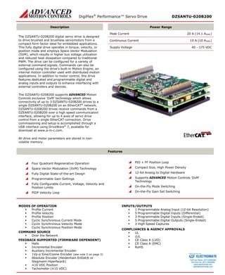 DigiFlex® Performance™ Servo Drive DZSANTU-020B200 
Description 
Power Range 
The DZSANTU-020B200 digital servo drive is designed to drive brushed and brushless servomotors from a compact form factor ideal for embedded applications. This fully digital drive operates in torque, velocity, or position mode and employs Space Vector Modulation (SVM), which results in higher bus voltage utilization and reduced heat dissipation compared to traditional PWM. The drive can be configured for a variety of external command signals. Commands can also be configured using the drive’s built-in Motion Engine, an internal motion controller used with distributed motion applications. In addition to motor control, this drive features dedicated and programmable digital and analog inputs and outputs to enhance interfacing with external controllers and devices. 
The DZSANTU-020B200 supports ADVANCED Motion Controls exclusive ‘DxM’ technology which allows connectivity of up to 3 DZSANTU-020B200 drives to a single DZEANTU-020B200 on an EtherCAT® network. DZSANTU-020B200 drives receive commands from a DZEANTU-020B200 over a high speed communication interface, allowing for up to 4 axes of servo drive control from a single EtherCAT connection. Drive commissioning and setup is accomplished through a USB interface using DriveWare® 7, available for download at www.a-m-c.com. 
All drive and motor parameters are stored in non- volatile memory. 
Peak Current 20 A (14.1 ARMS) 
Continuous Current 10 A (10 ARMS) 
Supply Voltage 40 - 175 VDC 
Features 
 Four Quadrant Regenerative Operation 
 Space Vector Modulation (SVM) Technology 
 Fully Digital State-of-the-art Design 
 Programmable Gain Settings 
 Fully Configurable Current, Voltage, Velocity and Position Limits 
 PIDF Velocity Loop 
 PID + FF Position Loop 
 Compact Size, High Power Density 
 12-bit Analog to Digital Hardware 
 Supports ADVANCED Motion Controls ‘DxM’ Technology 
 On-the-Fly Mode Switching 
 On-the-Fly Gain Set Switching 
MODES OF OPERATION 
 Profile Current 
 Profile Velocity 
 Profile Position 
 Cyclic Synchronous Current Mode 
 Cyclic Synchronous Velocity Mode 
 Cyclic Synchronous Position Mode 
COMMAND SOURCE 
 Over the Network 
FEEDBACK SUPPORTED (FIRMWARE DEPENDENT) 
 Halls 
 Incremental Encoder 
 Auxiliary Incremental Encoder 
 1Vp-p Sine/Cosine Encoder (see note 5 on page 3) 
 Absolute Encoder (Heidenhain EnDat® or Stegmann Hiperface®) 
 ±10 VDC Position 
 Tachometer (±10 VDC) 
INPUTS/OUTPUTS 
 1 Programmable Analog Input (12-bit Resolution) 
 5 Programmable Digital Inputs (Differential) 
 3 Programmable Digital Inputs (Single-Ended) 
 5 Programmable Digital Outputs (Single-Ended) 
 3 High Speed Captures 
COMPLIANCES & AGENCY APPROVALS 
 UL 
 cUL 
 CE Class A (LVD) 
 CE Class A (EMC) 
 RoHS 
ELECTROMATE 
Toll Free Phone (877) SERVO98 
Toll Free Fax (877) SERV099 
www.electromate.com 
sales@electromate.com 
Sold & Serviced By: 
 