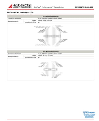 DigiFlex® Performance™ Servo Drive DZXRALTE-008L080 
MECHANICAL INFORMATION 
P1 - Signal Connector 
Connector Information 
30-pin, 2.54 mm spaced, dual-row header 
Mating Connector 
Details 
Samtec: SSM-115-L-DV 
Included with Drive 
No 
RS485 ADDR 01RS485 ADDR 12PAI-1 + (REF+)3PAI-1 -(REF-)4GND5RS485 BAUD6PDO-17PDO-28PDO-39PDI-110PDI-211PDI-3 (CAP-A)12RS232 RX / RS485 RX-13RS232 TX / RS485 TX-15RS485 RX+14PDI-4 -(PWM-/ STEP-/ AUX ENC A-/ CAP-B-)18RS485 TX+16PDI-5 -(DIR-/ AUX ENC B-/ CAP-C-)20HALL A22HALL C24MOT ENC I-26MOT ENC A-28MOT ENC B-30MOT ENC B+29MOT ENC A+27MOT ENC I+25HALL B23GND21PDI-5 + (DIR+ / AUX ENC B+ / CAP-C+)19PDI-4 + (PWM+ / STEP+ / AUX ENC A+ / CAP-B+)17 
P2 - Power Connector 
Connector Information 
24-pin, 2.54 mm spaced, dual-row header 
Mating Connector 
Details 
Samtec: BCS-112-L-D-PE 
Included with Drive 
No 
MOTOR A12aMOTOR A11aMOTOR A11bMOTOR B10aMOTOR B10bMOTOR B9aMOTOR B9bMOTOR C8aMOTOR C8bMOTOR CHIGH VOLTAGEMOTOR CHIGH VOLTAGEHIGH VOLTAGEGNDGNDGNDGNDHIGH VOLTAGELOGIC PWR7a5a4a3a2a1a12b2b3b4b5b7bMOTOR A 
ELECTROMATE 
Toll Free Phone (877) SERVO98 
Toll Free Fax (877) SERV099 
www.electromate.com 
sales@electromate.com 
Sold & Serviced By: 
 