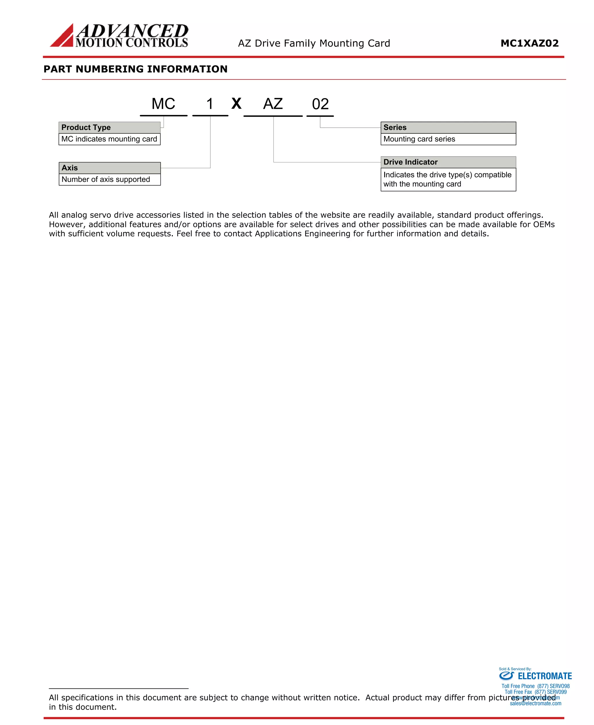 AZ Drive Family Mounting Card MC1XAZ02 
PART NUMBERING INFORMATION 
XDrive IndicatorIndicates the drive type(s) compatible with the mounting cardAxisNumber of axis supportedProduct TypeMC indicates mounting cardSeriesMounting card seriesMC1AZ02 
All analog servo drive accessories listed in the selection tables of the website are readily available, standard product offerings. However, additional features and/or options are available for select drives and other possibilities can be made available for OEMs with sufficient volume requests. Feel free to contact Applications Engineering for further information and details. 
All specifications in this document are subject to change without written notice. Actual product may differ from pictures provided in this document. 
ELECTROMATE 
Toll Free Phone (877) SERVO98 
Toll Free Fax (877) SERV099 
www.electromate.com 
sales@electromate.com 
Sold & Serviced By: 
