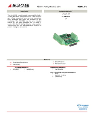 AZ Drive Family Mounting Card MC1XAZ02 
Description 
Drive Compatibility 
The MC1XAZ02 mounting card is designed to host a μZ-style AZ series analog servo drive. This mounting card offers convenient screw-terminal connectors. Easily accessible test points are available for I/O monitoring. The MC1XAZ02 can be screw-mounted directly to a PCB when assembled with a μZ-style AZ drive, and is ideal for both prototyping and production. The mounting card also features a keyed connector to prevent misaligned connections. 
μZ-style AZ 
40 V Models 
10A 
Features 
 Detachable Connections 
 Lightweight 
 Small Footprint 
 Keyed Connector 
DRIVES SUPPORTED 
 AZB10A4 ▪ AZBDC10A4 
FEEDBACK SUPPORTED 
 Hall Sensors 
COMPLIANCES & AGENCY APPROVALS 
 RoHS 
 UL / cUL Pending 
 CE Pending 
ELECTROMATE 
Toll Free Phone (877) SERVO98 
Toll Free Fax (877) SERV099 
www.electromate.com 
sales@electromate.com 
Sold & Serviced By: 
 