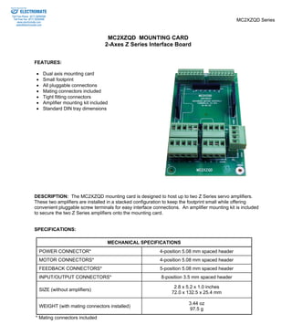 MC2XZQD Series 
MC2XZQD MOUNTING CARD 
2-Axes Z Series Interface Board 
ELECTROMATE 
Toll Free Phone (877) SERVO98 
Toll Free Fax (877) SERV099 
www.electromate.com 
sales@electromate.com 
FEATURES: 
• Dual axis mounting card 
• Small footprint 
• All pluggable connections 
• Mating connectors included 
• Tight fitting connectors 
• Amplifier mounting kit included 
• Standard DIN tray dimensions 
DESCRIPTION: The MC2XZQD mounting card is designed to host up to two Z Series servo amplifiers. 
These two amplifiers are installed in a stacked configuration to keep the footprint small while offering 
convenient pluggable screw terminals for easy interface connections. An amplifier mounting kit is included 
to secure the two Z Series amplifiers onto the mounting card. 
SPECIFICATIONS: 
MECHANICAL SPECIFICATIONS 
POWER CONNECTOR* 4-position 5.08 mm spaced header 
MOTOR CONNECTORS* 4-position 5.08 mm spaced header 
FEEDBACK CONNECTORS* 5-position 5.08 mm spaced header 
INPUT/OUTPUT CONNECTORS* 8-position 3.5 mm spaced header 
SIZE (without amplifiers) 2.8 x 5.2 x 1.0 inches 
72.0 x 132.5 x 25.4 mm 
WEIGHT (with mating connectors installed) 3.44 oz 
97.5 g 
* Mating connectors included 
Sold & Serviced By: 
 