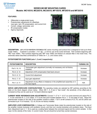 MC/MF Series 
SERIES MC/MF MOUNTING CARDS 
Models: MC1X510, MC2X510, MC3X510, MF1X510, MF2X510 and MF3X510 
ELECTROMATE 
Toll Free Phone (877) SERVO98 
Toll Free Fax (877) SERV099 
www.electromate.com 
sales@electromate.com 
FEATURES: 
·  Differential or single-ended inputs 
·  Potentiometer adjustments for offset/test, 
input gain, tach, IR compensation, and current limit 
·  Current, voltage, tachometer, and 
IR compensation modes 
·  Agency Approvals: 
DESCRIPTION: ADVANCED MOTION CONTROLS MC series mounting card product line is designed to host up to three 
model 10A8’s. Customer is provided ± 10 V @ ± 3 mA for use at the screw terminals. Part numbers beginning with 
"MC" host 10A8's. Part numbers beginning with "MF" host 10A8's and feature an onboard filter in the motor lines. The 
schematic below describes combinations of 10A8’s for 1-, 2-, and 3-axes cards. 
POTENTIOMETER FUNCTIONS (axis 1, 2 and 3 respectively): 
POTENTIOMETER DESCRIPTION TURNING CW 
Pot 5, 10, 15 
Tachometer gain adjustment (normally not necessary and not factory 
installed) 
Increase 
Pot 4, 9, 14 Adjustment of IR compensation feed back amount Increase 
Pot 3, 8, 13 Current limit adjustment Increase 
Pot 2, 7, 12 Input gain adjustment Increase 
Pot 1, 6, 11 
Adjustment of any offset or imbalance in the amplifier/card assembly or in 
the input signal. 
N/A 
SERVO AMPLIFIER/CARD CONFIGURATIONS: The operating modes are selected by DIP switches according to the 
table on the block diagram shown below. When SW 1, 5, 9 are in "test mode", the sensitivity of the offset pots is 
increased so they can be used as an "on-board reference signal". 
CURRENT MODE REFERENCE-GAIN ADJUSTMENTS: Connect "+ C" to "+ 10 V" on screw terminal and adjust Pot 2, 
7, 12 (for channels #1, 2, 3) to obtain -5 V at the test point located between Pot 2, 7, 12 and edge of card. Adjust the 
potentiometer located on the side of the amplifier module to obtain -7.25 V at left contacts of C3, 43, and 63 (which are 
connected to pin 10 of module). C3, 43, 63 are not factory installed. 
AMPLIFIER LOOP-COMPENSATION: In Voltage and Tachometer Mode rotate the potentiometer located on the side of 
the amplifier module clockwise until oscillation occurs, and then turn counter-clockwise until oscillation stops. The Input 
Gain Adjustment (pot 2, 7, 12) is used as a scaling factor between the command signal and the control variable. In this 
case it is the velocity of the motor. In current mode, this pot should be turned fully counter-clockwise. 
ADVANCED MOTION CONTROLS 
Sold & Serviced By: 
 