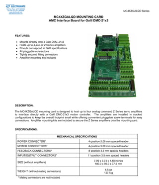 MC4XZGALQD Series 
MC4XZGALQD MOUNTING CARD 
AMC Interface Board for Galil DMC-21x3 
ELECTROMATE 
Toll Free Phone (877) SERVO98 
Toll Free Fax (877) SERV099 
www.electromate.com 
sales@electromate.com 
FEATURES: 
• Mounts directly onto a Galil DMC-21x3 
• Hosts up to 4-axis of Z Series amplifiers 
• Pinouts correspond to Galil specifications 
• All pluggable connections 
• Tightly secured fitting connectors 
• Amplifier mounting kits included 
DESCRIPTION: 
The MC4XZGALQD mounting card is designed to host up to four analog command Z Series servo amplifiers 
to interface directly with a Galil DMC-21x3 motion controller. The amplifiers are installed in stacked 
configurations to keep the overall footprint small while offering convenient pluggable screw terminals for easy 
connections. Amplifier mounting kits are included to secure the Z Series amplifiers onto the mounting card. 
SPECIFICATIONS: 
MECHANICAL SPECIFICATIONS 
POWER CONNECTOR* 4-position 5.08 mm spaced header 
MOTOR CONNECTORS* 4-position 5.08 mm spaced header 
FEEDBACK CONNECTORS* 8-position 3.5 mm spaced headers 
INPUT/OUTPUT CONNECTORS* 11-position 3.5 mm spaced headers 
SIZE (without amplifiers) 7.09 x 3.74 x 1.48 inches 
180.0 x 95.0 x 37.5 mm 
WEIGHT (without mating connectors) 4.5 oz 
127.5 g 
* Mating connectors are not included 
Sold & Serviced By: 
 